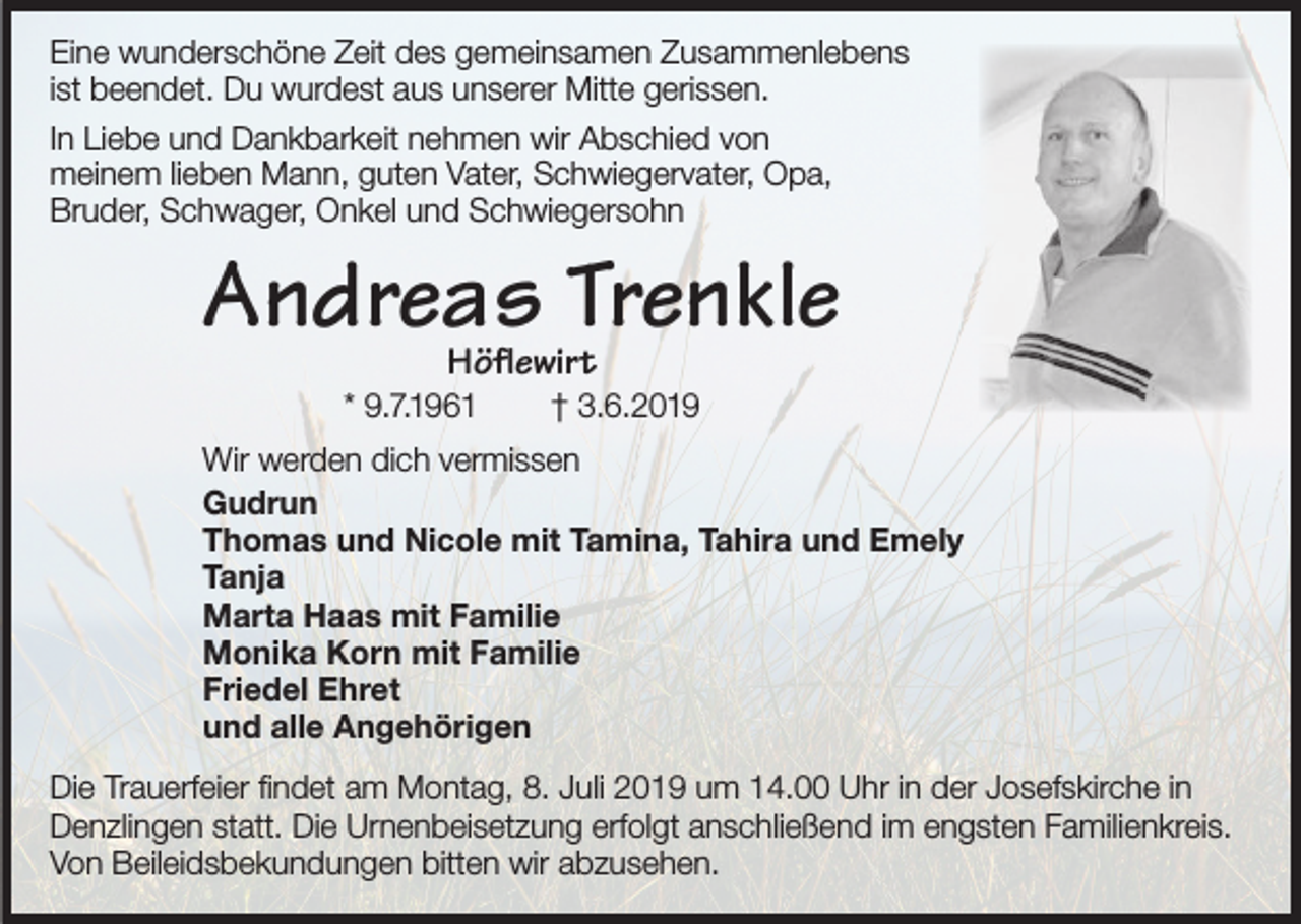 <p>Eine wunderschöne Zeit des gemeinsamen Zusammenlebens<br />ist beendet. Du wurdest aus unserer Mitte gerissen.<br />In Liebe und Dankbarkeit nehmen wir Abschied von<br />meinem lieben Mann, guten Vater, Schwiegervater, Opa,<br />Bruder, Schwager, Onkel und Schwiegersohn</p><p>Andreas Trenkle<br />Höflewirt</p><p>* 9.7.1961</p><p>† 3.6.2019</p><p>Wir werden dich vermissen<br />Gudrun<br />Thomas und Nicole mit Tamina, Tahira und Emely<br />Tanja<br />Marta Haas mit Familie<br />Monika Korn mit Familie<br />Friedel Ehret<br />und alle Angehörigen<br />Die Trauerfeier findet am Montag, 8. Juli 2019 um 14.00 Uhr in der Josefskirche in<br />Denzlingen statt. Die Urnenbeisetzung erfolgt anschließend im engsten Familienkreis.<br />Von Beileidsbekundungen bitten wir abzusehen.</p>