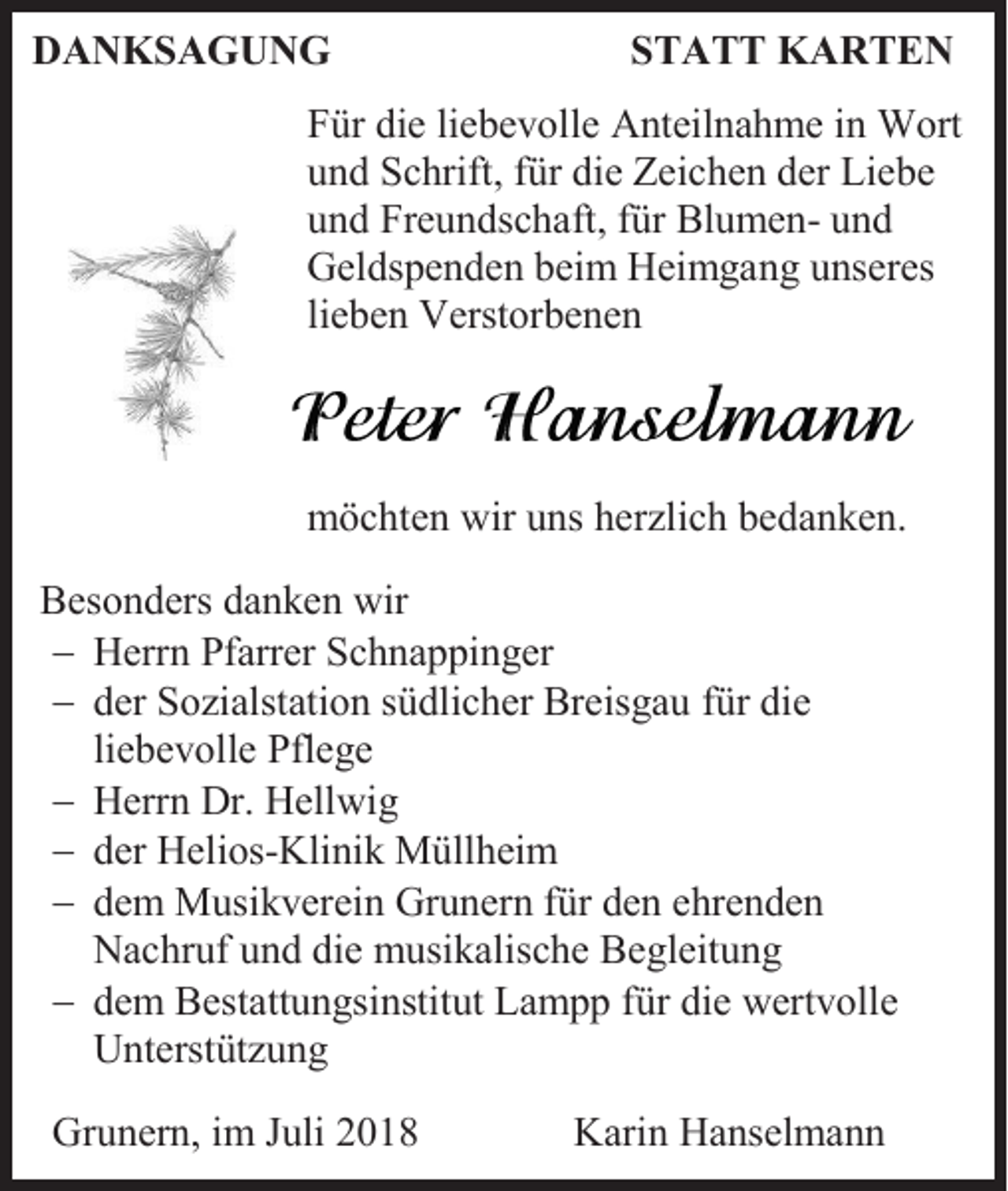 <p>DANKSAGUNG</p><p>STATT KARTEN</p><p>Für die liebevolle Anteilnahme in Wort<br />und Schrift, für die Zeichen der Liebe<br />und Freundschaft, für Blumen- und<br />Geldspenden beim Heimgang unseres<br />lieben Verstorbenen</p><p>möchten wir uns herzlich bedanken.<br />Besonders danken wir<br />− Herrn Pfarrer Schnappinger<br />− der Sozialstation südlicher Breisgau für die<br />liebevolle Pflege<br />− Herrn Dr. Hellwig<br />− der Helios-Klinik Müllheim<br />− dem Musikverein Grunern für den ehrenden<br />Nachruf und die musikalische Begleitung<br />− dem Bestattungsinstitut Lampp für die wertvolle<br />Unterstützung<br />Grunern, im Juli 2018</p><p>Karin Hanselmann</p>