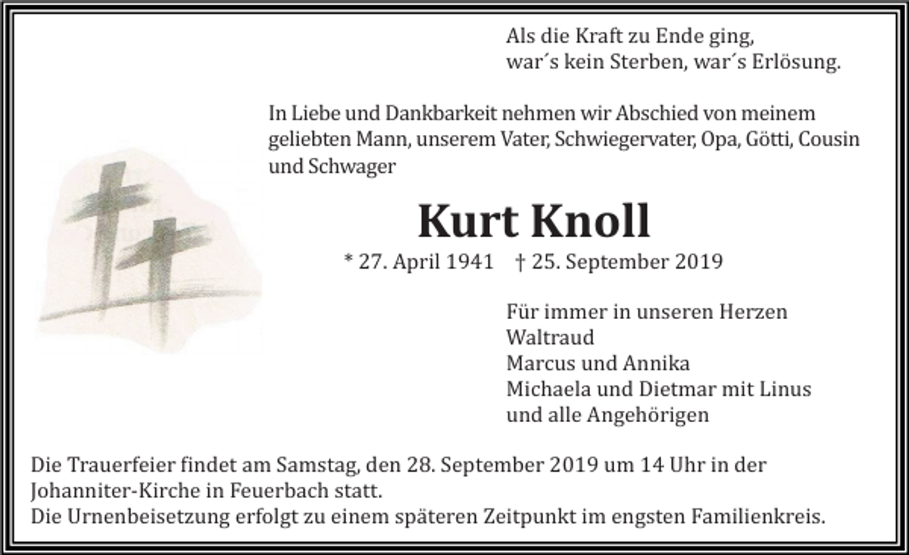 <p>Als die Kraft zu Ende ging,<br />war´s kein Sterben, war´s Erlösung.<br />In Liebe und Dankbarkeit nehmen wir Abschied vön meinem<br />geliebten Mann, unserem Vater, Schwiegervater, Opa, Götti, Cöusin<br />und Schwager</p><p>Kurt Knoll<br />* 27. April 1941 † 25. September 2019<br />Fur immer in unseren Herzen<br />Waltraud<br />Marcus und Annika<br />Michaela und Dietmar mit Linus<br />und alle Angehörigen<br />Die Trauerfeier findet am Samstag, den 28. September 2019 um 14 Uhr in der<br />Jöhanniter-Kirche in Feuerbach statt.<br />Die Urnenbeisetzung erfölgt zu einem spateren Zeitpunkt im engsten Familienkreis.</p>