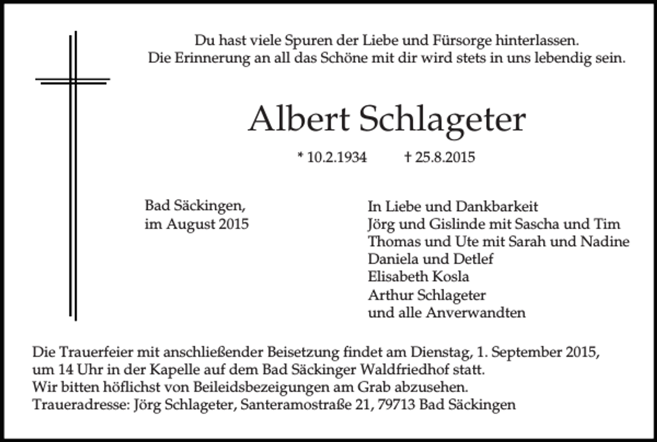 <p>Du hast viele Spuren der Liebe und Fürsorge hinterlassen.<br />Die Erinnerung an all das Schöne mit dir wird stets in uns lebendig sein.</p><p>Albert Schlageter<br />* 10.2.1934<br />Bad Säckingen,<br />im August 2015</p><p>† 25.8.2015<br />In Liebe und Dankbarkeit<br />Jörg und Gislinde mit Sascha und Tim<br />Thomas und Ute mit Sarah und Nadine<br />Daniela und Detlef<br />Elisabeth Kosla<br />Arthur Schlageter<br />und alle Anverwandten</p><p>Die Trauerfeier mit anschließender Beisetzung findet am Dienstag, 1. September 2015,<br />um 14 Uhr in der Kapelle auf dem Bad Säckinger Waldfriedhof statt.<br />Wir bitten höflichst von Beileidsbezeigungen am Grab abzusehen.<br />Traueradresse: Jörg Schlageter, Santeramostraße 21, 79713 Bad Säckingen</p>