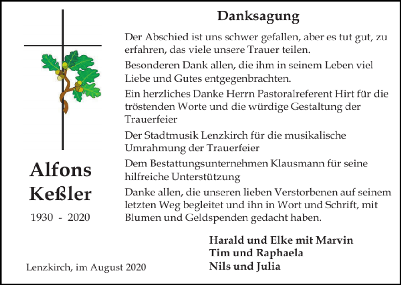 <p>Danksagung<br />Der Abschied ist uns schwer gefallen, aber es tut gut, zu<br />erfahren, das viele unsere Trauer teilen.<br />Besonderen Dank allen, die ihm in seinem Leben viel<br />Liebe und Gutes entgegenbrachten.<br />Ein herzliches Danke Herrn Pastoralreferent Hirt für die<br />tröstenden Worte und die würdige Gestaltung der<br />Trauerfeier</p><p>Der Stadtmusik Lenzkirch für die musikalische<br />Umrahmung der Trauerfeier</p><p>Alfons<br />Keßler<br />1930 - 2020</p><p>Dem Bestattungsunternehmen Klausmann für seine<br />hilfreiche Unterstützung<br />Danke allen, die unseren lieben Verstorbenen auf seinem<br />letzten Weg begleitet und ihn in Wort und Schrift, mit<br />Blumen und Geldspenden gedacht haben.</p><p>Lenzkirch, im August 2020</p><p>Harald und Elke mit Marvin<br />Tim und Raphaela<br />Nils und Julia</p>
