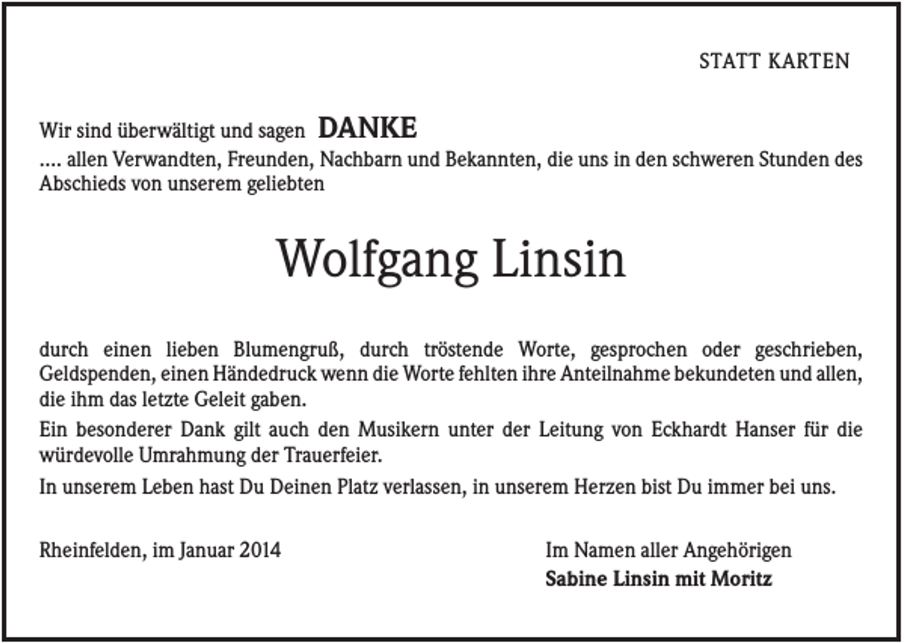 <p>STATT KARTEN<br />Wir sind überwältigt und sagen DANKE<br />.... allen Verwandten, Freunden, Nachbarn und Bekannten, die uns in den schweren Stunden des<br />Abschieds von unserem geliebten</p><p>Wolfgang Linsin<br />durch einen lieben Blumengruß, durch tröstende Worte, gesprochen oder geschrieben,<br />Geldspenden, einen Händedruck wenn die Worte fehlten ihre Anteilnahme bekundeten und allen,<br />die ihm das letzte Geleit gaben.<br />Ein besonderer Dank gilt auch den Musikern unter der Leitung von Eckhardt Hanser für die<br />würdevolle Umrahmung der Trauerfeier.<br />In unserem Leben hast Du Deinen Platz verlassen, in unserem Herzen bist Du immer bei uns.<br />Rheinfelden, im Januar 2014</p><p>Im Namen aller Angehörigen<br />Sabine Linsin mit Moritz</p>