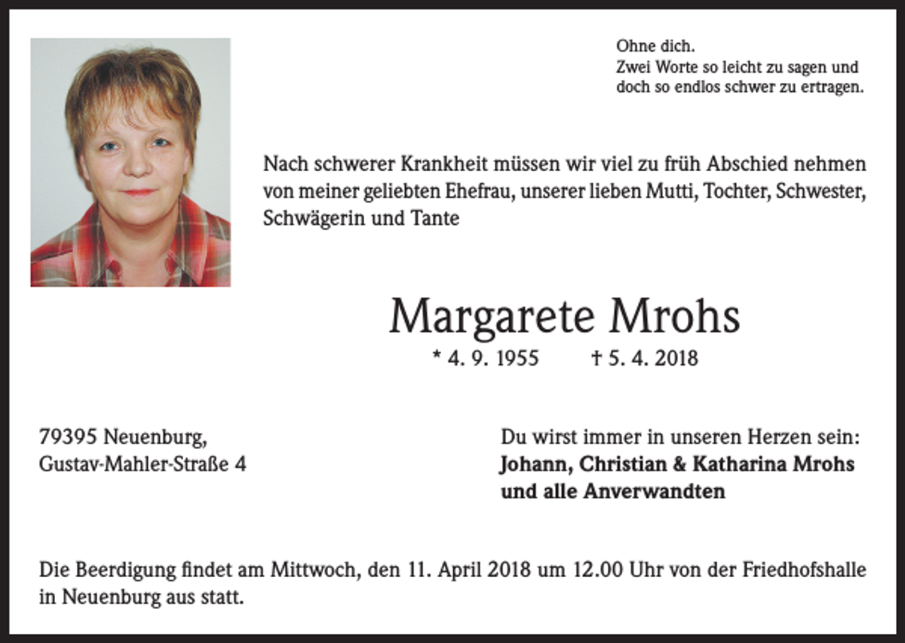 <p>Ohne dich.<br />Zwei Worte so leicht zu sagen und<br />doch so endlos schwer zu ertragen.</p><p>Nach schwerer Krankheit müssen wir viel zu früh Abschied nehmen<br />von meiner geliebten Ehefrau, unserer lieben Mutti, Tochter, Schwester,<br />Schwägerin und Tante</p><p>Margarete Mrohs<br />* 4. 9. 1955<br />79395 Neuenburg,<br />Gustav-Mahler-Straße 4</p><p>† 5. 4. 2018</p><p>Du wirst immer in unseren Herzen sein:<br />Johann, Christian &amp; Katharina Mrohs<br />und alle Anverwandten</p><p>Die Beerdigung findet am Mittwoch, den 11. April 2018 um 12.00 Uhr von der Friedhofshalle<br />in Neuenburg aus statt.</p>