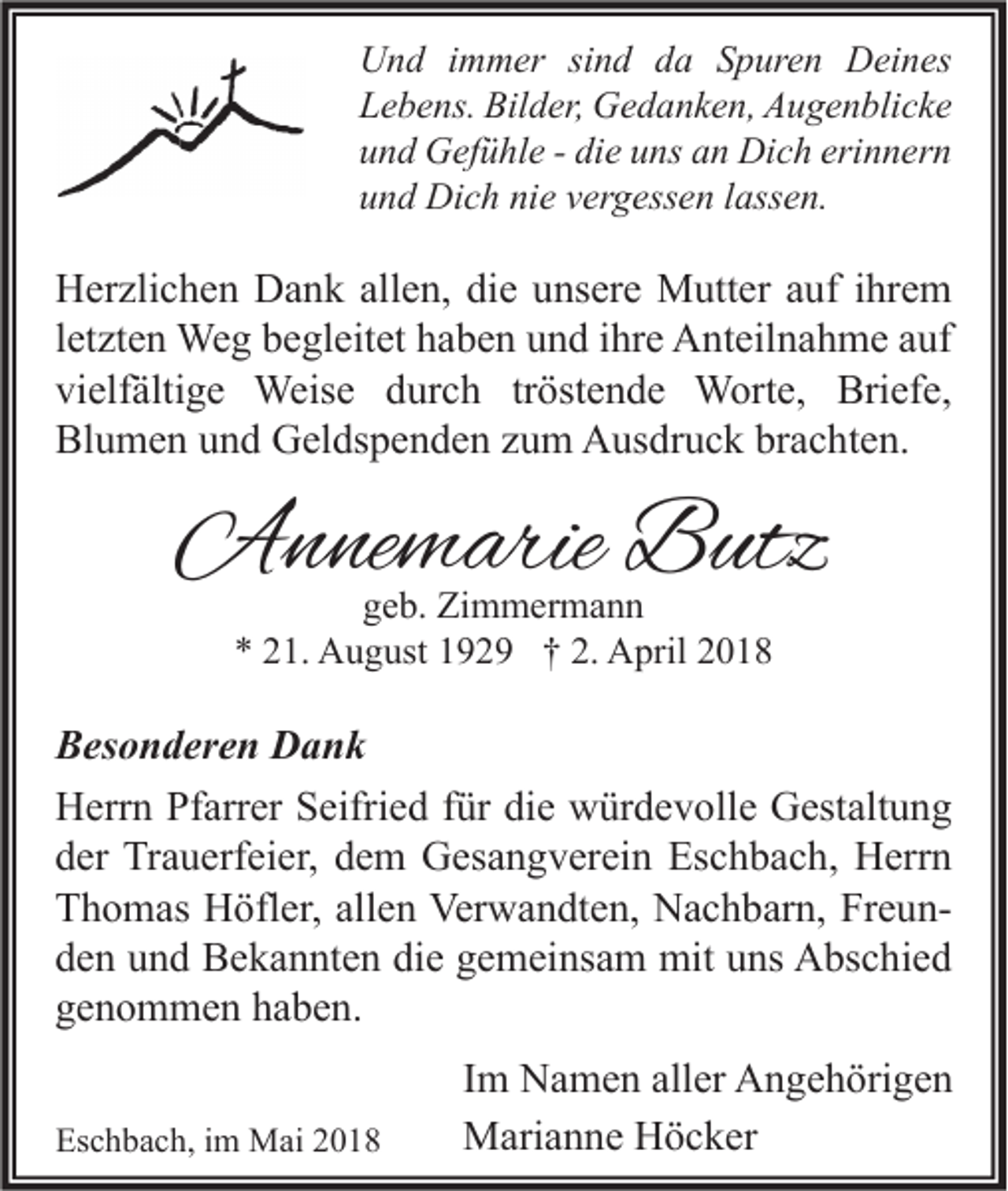 <p>U n d i immer<br />Und<br />m m er sisind<br />n d dda<br />a SSpuren<br />p ur e n DDeines<br />ei n es<br />LLebens.<br />e b e ns. Bilder,<br />Bil d er, Gedanken,<br />G e d a n k e n, Augenblicke<br />A u g e n bli c k e<br />uund<br />n d Gefühle<br />G ef ü hl e -- di<br />die<br />e uuns<br />ns aan<br />n Dich<br />Di c h eri<br />erinnern<br />n n er n<br />uund<br />n d Dich<br />Di c h ni<br />nie<br />e vvergessen<br />er g ess e n llassen.<br />ass e n.</p><p>H er zli c h e n DDank<br />Herzlichen<br />a n k all<br />allen,<br />e n, didie<br />e uunsere<br />ns er e Mutter<br />M utt er aauf<br />uf i ihrem<br />hr e m<br />lletzten<br />et zt e n Weg<br />We g begleitet<br />b e gl eit et haben<br />h a b e n und<br />u n d iihre<br />hr e Anteilnahme<br />A nt eil n a h m e auf<br />a uf<br />vi<br />elf älti g e Weise<br />Weis e ddurch<br />ur c h trtröstende<br />öst e n d e Worte,<br />W ort e, Briefe,<br />Bri ef e,<br />vielfältige<br />Blumen<br />Bl<br />u m e n uund<br />n d Geldspenden<br />G el ds p e n d e n zzum<br />u m Ausdruck<br />A us dr u c k brbrachten.<br />a c ht e n.</p><p>AAnnemarie<br />n ne m arie BButz<br />utz<br />ggeb.<br />e b. Zimmermann<br />Zi m m er m a n n<br />*<br />* 221.<br />1. August<br />A u g ust 1192 2 9 †† 2.<br />2. April<br />A pril 22</p><p>BBesonderen<br />es o n d er e n Dank<br />Dank<br />HHerrn<br />err n PfPfarrer<br />arr er SSeifried<br />eifri e d f für<br />ür didie<br />e wwürdevolle<br />ür d e v oll e GGestaltung<br />est alt u n g<br />dder<br />er Trauerfeier,<br />Tr a u erf ei er, ddem<br />e m Gesangverein<br />G es a n g v er ei n Eschbach,<br />Es c h b a c h, Herrn<br />H err n<br />allen<br />FreunTThomas<br />h o m as Höfler,<br />H öfl er, all<br />e n Verwandten,<br />Ver w a n dt e n, Nachbarn,<br />N a c h b ar n, Fr<br />eun dden<br />e n uund<br />n d Bekannten<br />B e k a n nt e n di<br />e ggemeinsam<br />e m ei ns a m mit<br />mit uuns<br />ns Abschied<br />A bs c hi e d<br />die<br />ggenommen<br />e n o m m e n hhaben.<br />a b e n.<br />Eschbach,<br />Es<br />c h b a c h, i im<br />m Mai<br />M ai 22</p><p>I m Namen<br />Im<br />N a m e n aller<br />all er Angehörigen<br />A n g e h öri g e n<br />MMarianne<br />ari a n n e HHöcker<br />ö c k er</p>