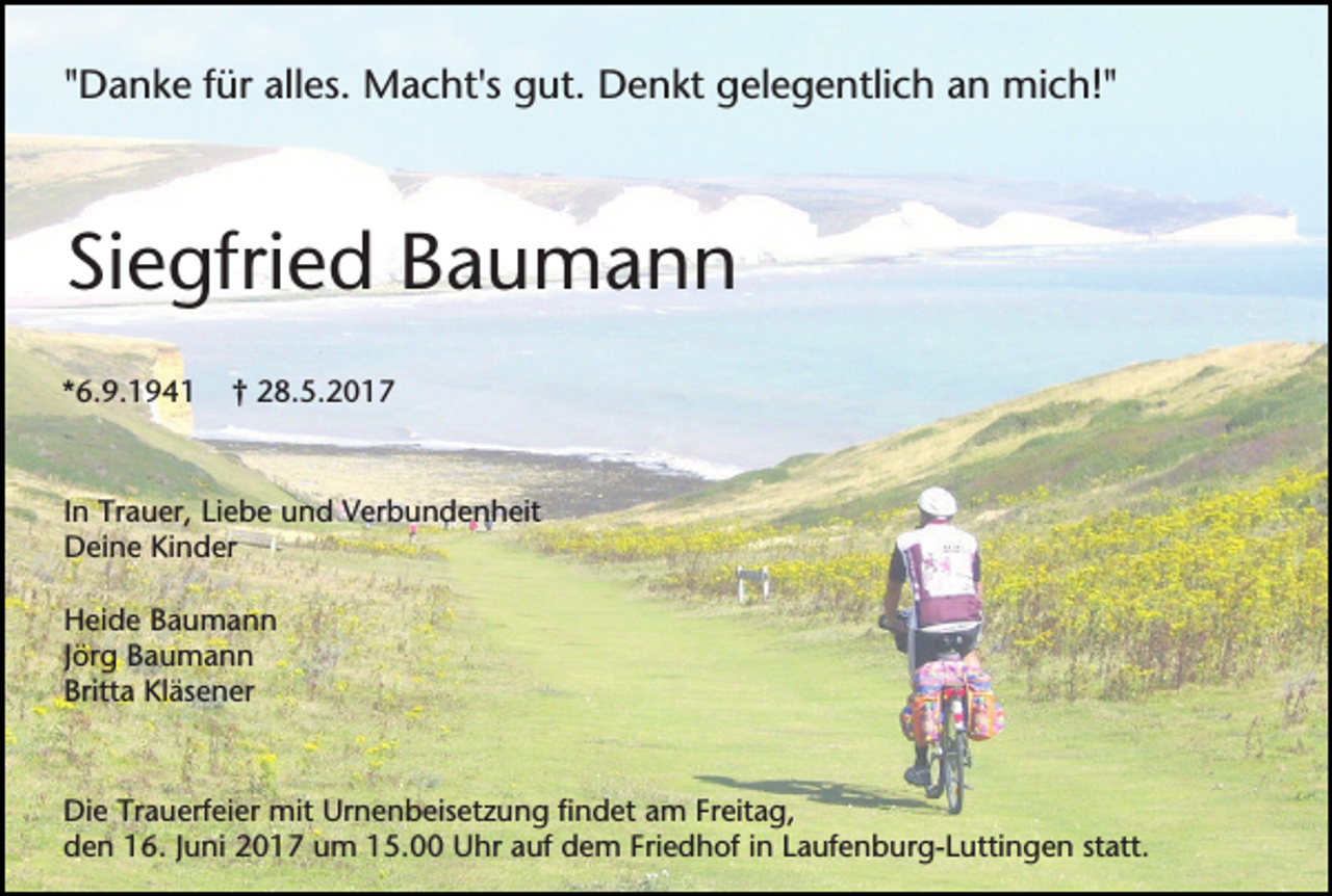 <p>"Danke für alles. Macht's gut. Denkt gelegentlich an mich!"</p><p>Siegfried Baumann<br />*6.9.1941</p><p>† 28.5.2017</p><p>In Trauer, Liebe und Verbundenheit<br />Deine Kinder<br />Heide Baumann<br />Jörg Baumann<br />Britta Kläsener</p><p>Die Trauerfeier mit Urnenbeisetzung findet am Freitag,<br />den 16. Juni 2017 um 15.00 Uhr auf dem Friedhof in Laufenburg-Luttingen statt.</p>