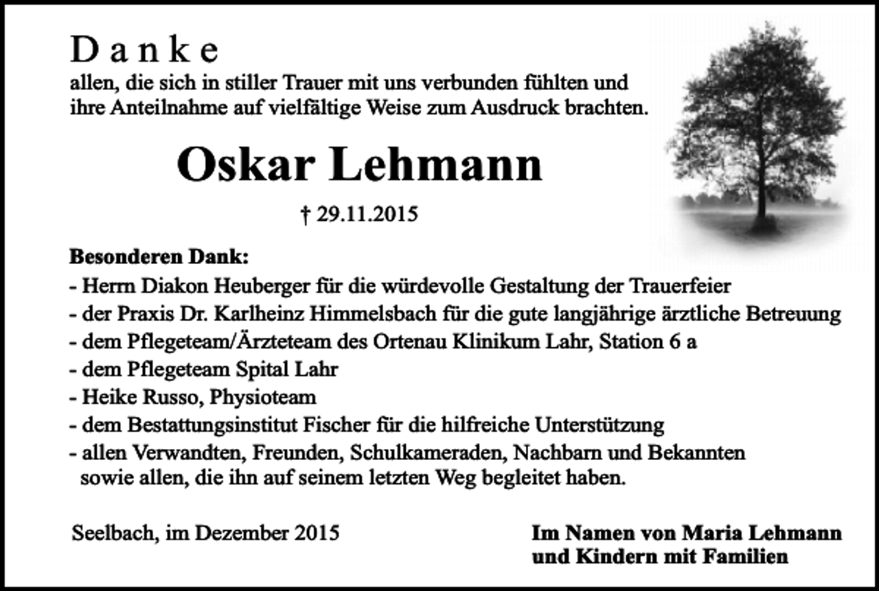 <p>Danke</p><p>allen, die sich in stiller Trauer mit uns verbunden fühlten und<br />ihre Anteilnahme auf vielfältige Weise zum Ausdruck brachten.</p><p>Oskar Lehmann<br />† 29.11.2015<br />Besonderen Dank:<br />- Herrn Diakon Heuberger für die würdevolle Gestaltung der Trauerfeier<br />- der Praxis Dr. Karlheinz Himmelsbach für die gute langjährige ärztliche Betreuung<br />- dem Pflegeteam/Ärzteteam des Ortenau Klinikum Lahr, Station 6 a<br />- dem Pflegeteam Spital Lahr<br />- Heike Russo, Physioteam<br />- dem Bestattungsinstitut Fischer für die hilfreiche Unterstützung<br />- allen Verwandten, Freunden, Schulkameraden, Nachbarn und Bekannten<br />sowie allen, die ihn auf seinem letzten Weg begleitet haben.<br />Seelbach, im Dezember 2015</p><p>Im Namen von Maria Lehmann<br />und Kindern mit Familien</p>