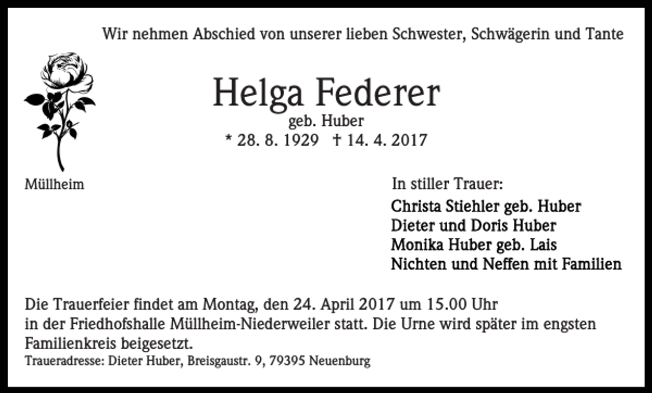<p>Wir nehmen Abschied von unserer lieben Schwester, Schwägerin und Tante</p><p>Helga Federer<br />geb. Huber<br />* 28. 8. 1929 † 14. 4. 2017<br />Müllheim</p><p>In stiller Trauer:</p><p>Die Trauerfeier findet am Montag, den 24. April 2017 um 15.00 Uhr<br />in der Friedhofshalle Müllheim-Niederweiler statt. Die Urne wird später im engsten<br />Familienkreis beigesetzt.<br />Traueradresse: Dieter Huber, Breisgaustr. 9, 79395 Neuenburg</p>