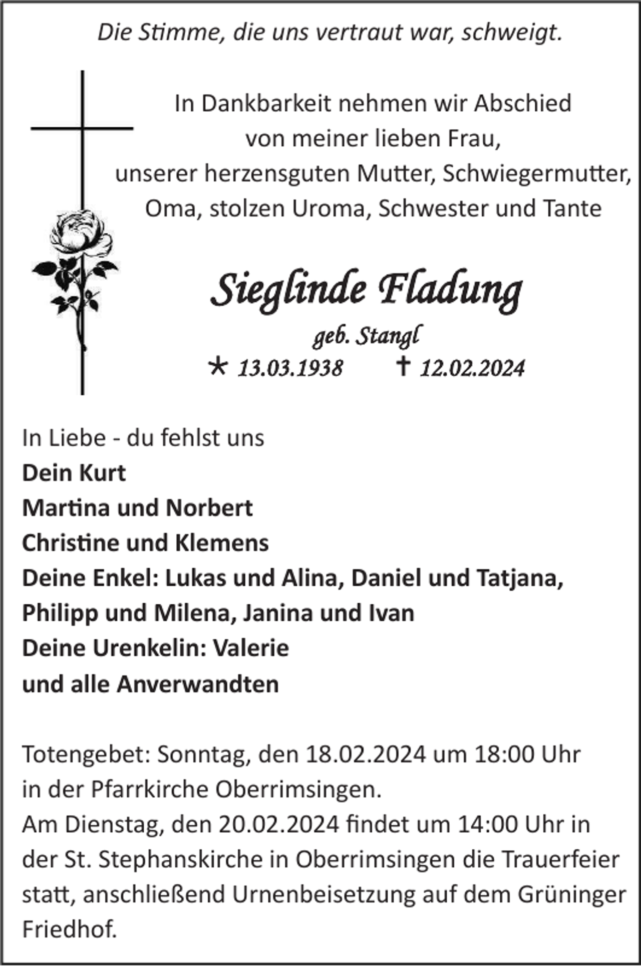 <p>Die Stimme, die uns vertraut war, schweigt.<br />In Dankbarkeit nehmen wir Abschied<br />von meiner lieben Frau,<br />unserer herzensguten Mutter, Schwiegermutter,<br />Oma, stolzen Uroma, Schwester und Tante</p>
<p>Sieglinde Fladung<br />geb. Stangl<br />* 13.03.1938<br /><span>†</span> 12.02.2024<br />In Liebe - du fehlst uns<br />Dein Kurt<br />Martina und Norbert<br />Christine und Klemens<br />Deine Enkel: Lukas und Alina, Daniel und Tatjana,<br />Philipp und Milena, Janina und Ivan<br />Deine Urenkelin: Valerie<br />und alle Anverwandten<br />Totengebet: Sonntag, den 18.02.2024 um 18:00 Uhr<br />in der Pfarrkirche Oberrimsingen.<br />Am Dienstag, den 20.02.2024 findet um 14:00 Uhr in<br />der St. Stephanskirche in Oberrimsingen die Trauerfeier<br />statt, anschließend Urnenbeisetzung auf dem Grüninger<br />Friedhof.</p>