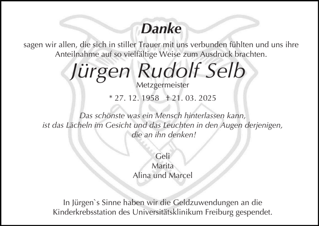 <p>Danke<br />sagen wir allen, die sich in stiller Trauer mit uns verbunden fühlten und uns ihre<br />Anteilnahme auf so vielfältige Weise zum Ausdruck brachten.</p><p>Jürgen Rudolf Selb<br />Metzgermeister</p><p>* 27. 12. 1958 † 21. 03. 2025<br />Das schönste was ein Mensch hinterlassen kann,<br />ist das Lächeln im Gesicht und das Leuchten in den Augen derjenigen,<br />die an ihn denken!<br />Geli<br />Marita<br />Alina und Marcel<br />In Jürgen`s Sinne haben wir die Geldzuwendungen an die<br />Kinderkrebsstation des Universitätsklinikum Freiburg gespendet.</p>