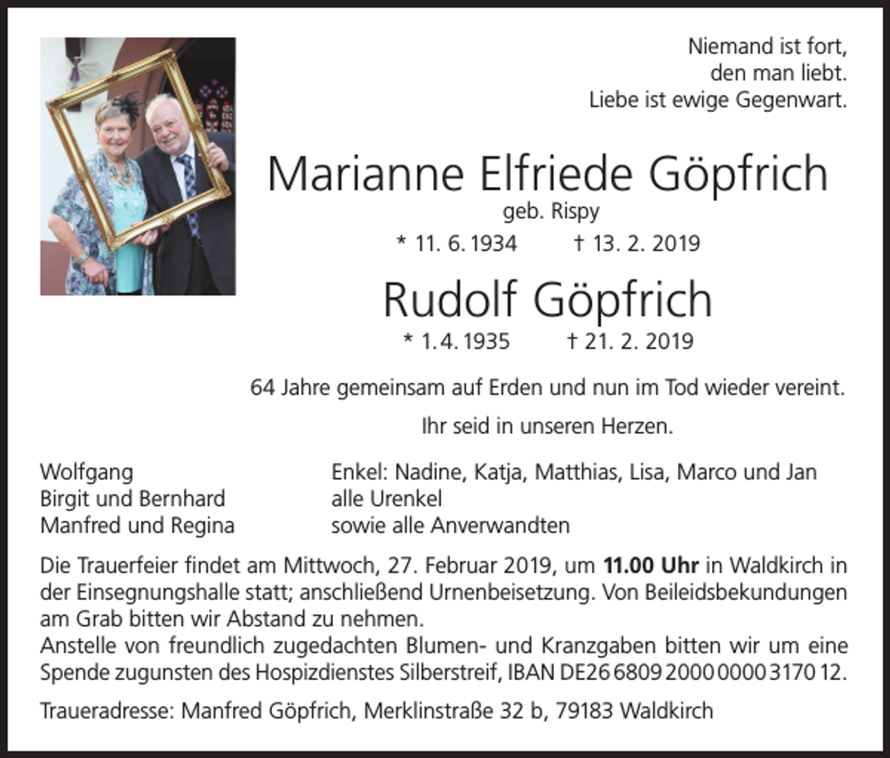 <p>Niemand ist fort,<br />den man liebt.<br />Liebe ist ewige Gegenwart.</p><p>Marianne Elfriede Göpfrich<br />geb. Rispy<br />* 11. 6. 1934<br />† 13. 2. 2019</p><p>Rudolf Göpfrich<br />* 1. 4. 1935</p><p>† 21. 2. 2019</p><p>64 Jahre gemeinsam auf Erden und nun im Tod wieder vereint.<br />Ihr seid in unseren Herzen.<br />Wolfgang<br />Birgit und Bernhard<br />Manfred und Regina</p><p>Enkel: Nadine, Katja, Matthias, Lisa, Marco und Jan<br />alle Urenkel<br />sowie alle Anverwandten</p><p>Die Trauerfeier findet am Mittwoch, 27. Februar 2019, um 11.00 Uhr in Waldkirch in<br />der Einsegnungshalle statt; anschließend Urnenbeisetzung. Von Beileidsbekundungen<br />am Grab bitten wir Abstand zu nehmen.<br />Anstelle von freundlich zugedachten Blumen- und Kranzgaben bitten wir um eine<br />Spende zugunsten des Hospizdienstes Silberstreif, IBAN DE2809 20 3170 12.<br />Traueradresse: Manfred Göpfrich, Merklinstraße 32 b, 79183 Waldkirch</p>