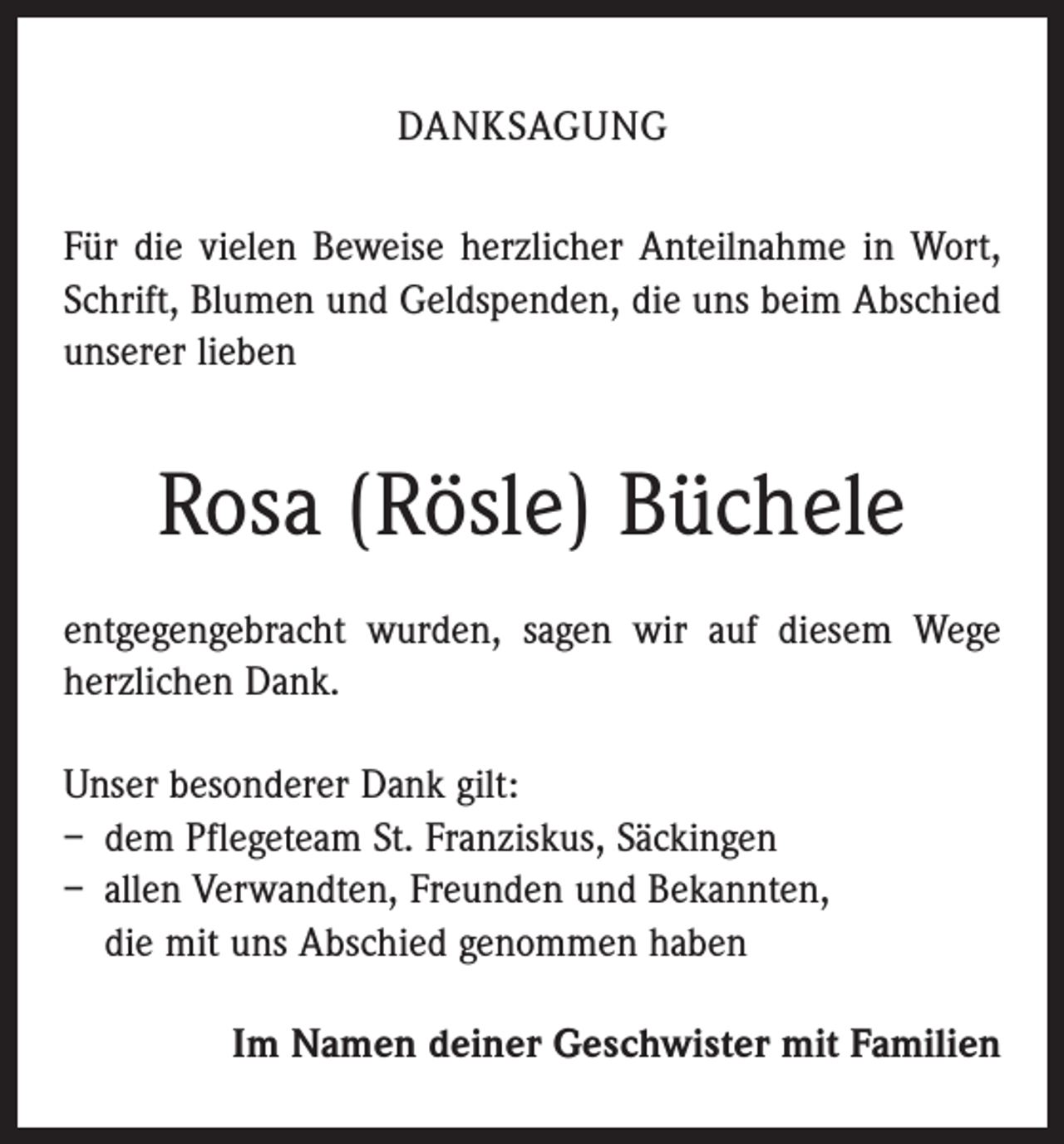 <p>Danksagung<br />Für die vielen Beweise herzlicher Anteilnahme in Wort,<br />Schrift, Blumen und Geldspenden, die uns beim Abschied<br />unserer lieben</p><p>Rosa (Rösle) Büchele<br />entgegengebracht wurden, sagen wir auf diesem Wege<br />herzlichen Dank.<br />Unser besonderer Dank gilt:<br />– dem Pflegeteam St. Franziskus, Säckingen<br />– allen Verwandten, Freunden und Bekannten,<br />die mit uns Abschied genommen haben<br />Im Namen deiner Geschwister mit Familien</p>