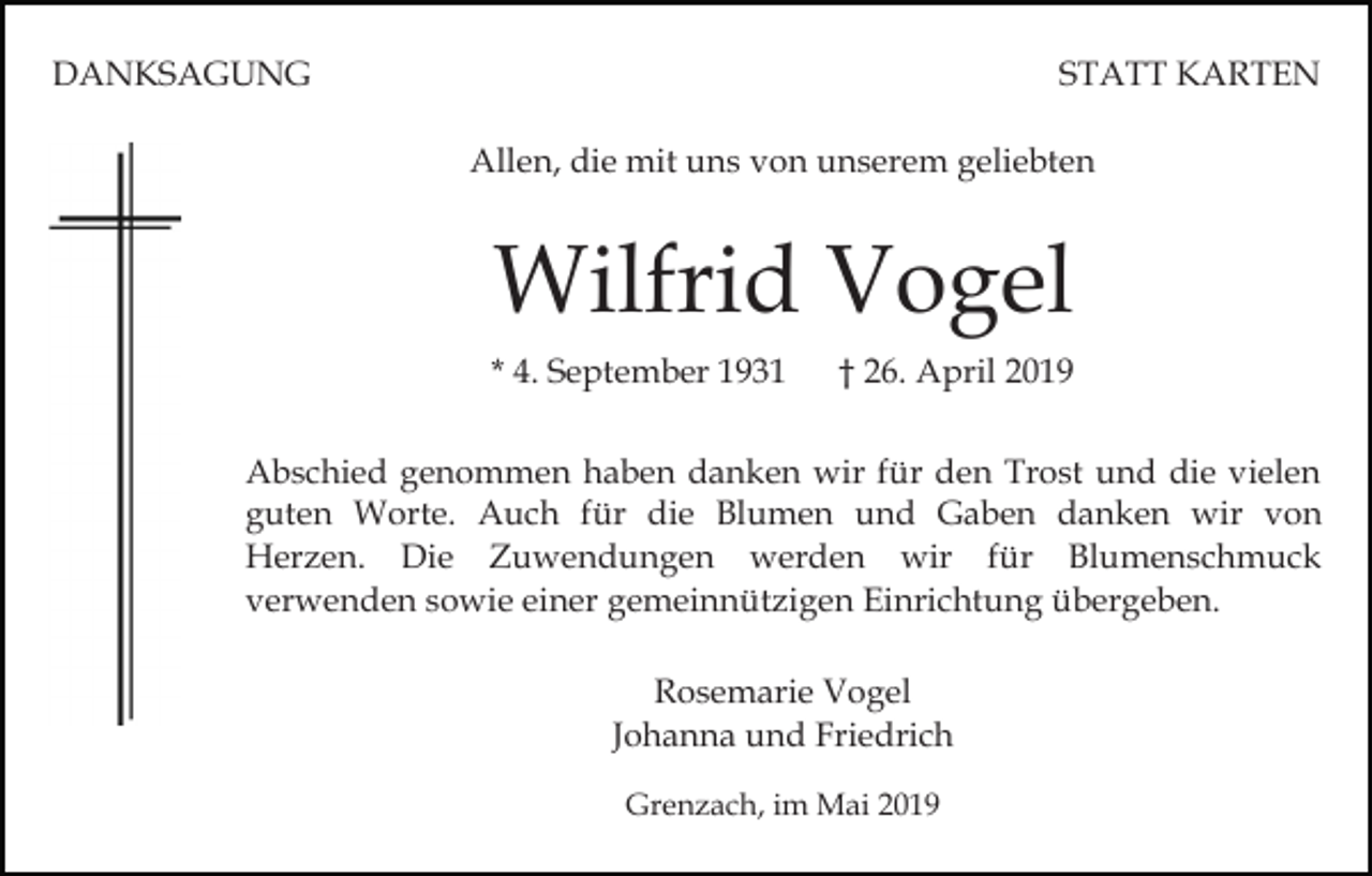<p>DANKSAGUNG</p><p>STATT KARTEN<br />Allen, die mit uns von unserem geliebten</p><p>Wilfrid Vogel<br />* 4. September 1931</p><p>† 26. April 2019</p><p>Abschied genommen haben danken wir für den Trost und die vielen<br />guten Worte. Auch für die Blumen und Gaben danken wir von<br />Herzen. Die Zuwendungen werden wir für Blumenschmuck<br />verwenden sowie einer gemeinnützigen Einrichtung übergeben.<br />Rosemarie Vogel<br />Johanna und Friedrich<br />Grenzach, im Mai 2019</p>