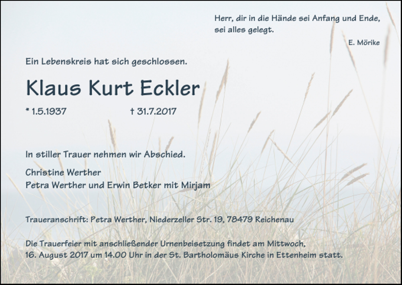 <p>Herr, dir in die Hände sei Anfang und Ende,<br />sei alles gelegt.<br />E. Mörike</p><p>Ein Lebenskreis hat sich geschlossen.</p><p>Klaus Kurt Eckler<br />* 1.5.1937</p><p>† 31.7.2017</p><p>In stiller Trauer nehmen wir Abschied.<br />Christine Werther<br />Petra Werther und Erwin Betker mit Mirjam<br />Traueranschrift: Petra Werther, Niederzeller Str. 19, 78479 Reichenau<br />Die Trauerfeier mit anschließender Urnenbeisetzung findet am Mittwoch,<br />16. August 2017 um 14.00 Uhr in der St. Bartholomäus Kirche in Ettenheim statt.</p>