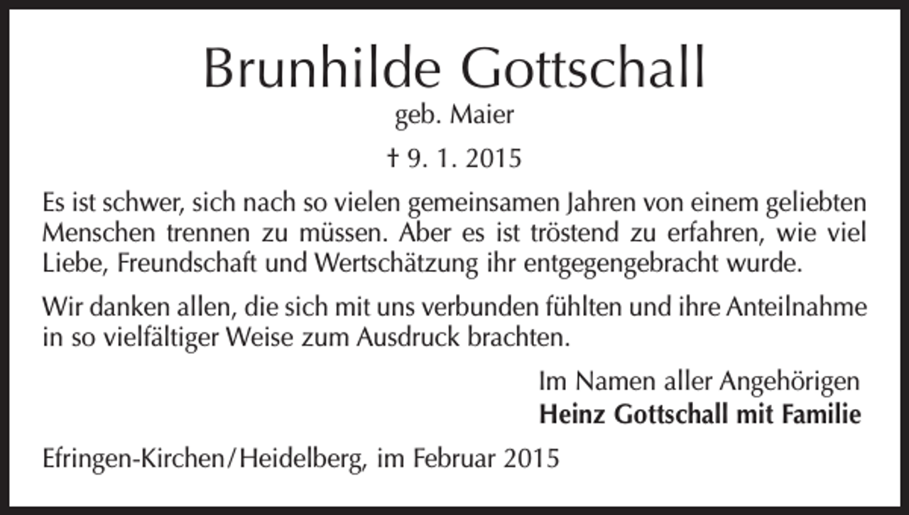 <p>Brunhilde Gottschall<br />geb. Maier</p><p>† 9. 1. 2015<br />Es ist schwer, sich nach so vielen gemeinsamen Jahren von einem geliebten<br />Menschen trennen zu müssen. Aber es ist tröstend zu erfahren, wie viel<br />Liebe, Freundschaft und Wertschätzung ihr entgegengebracht wurde.<br />Wir danken allen, die sich mit uns verbunden fühlten und ihre Anteilnahme<br />in so vielfältiger Weise zum Ausdruck brachten.<br />Im Namen aller Angehörigen<br />Heinz Gottschall mit Familie<br />Efringen-Kirchen / Heidelberg, im Februar 2015</p>