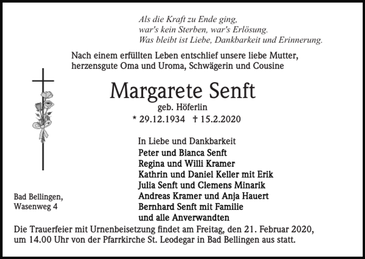 <p>Als die Kraft zu Ende ging,<br />war's kein Sterben, war's Erlösung.<br />Was bleibt ist Liebe, Dankbarkeit und Erinnerung.<br />Nach einem erfüllten Leben entschlief unsere liebe Mutter,<br />herzensgute Oma und Uroma, Schwägerin und Cousine</p><p>Margarete Senft<br />geb. Höferlin<br />* 29.12.1934 † 15.2.2020<br />In Liebe und Dankbarkeit</p><p>Bad Bellingen,<br />Wasenweg 4</p><p>Die Trauerfeier mit Urnenbeisetzung findet am Freitag, den 21. Februar 2020,<br />um 14.00 Uhr von der Pfarrkirche St. Leodegar in Bad Bellingen aus statt.</p>