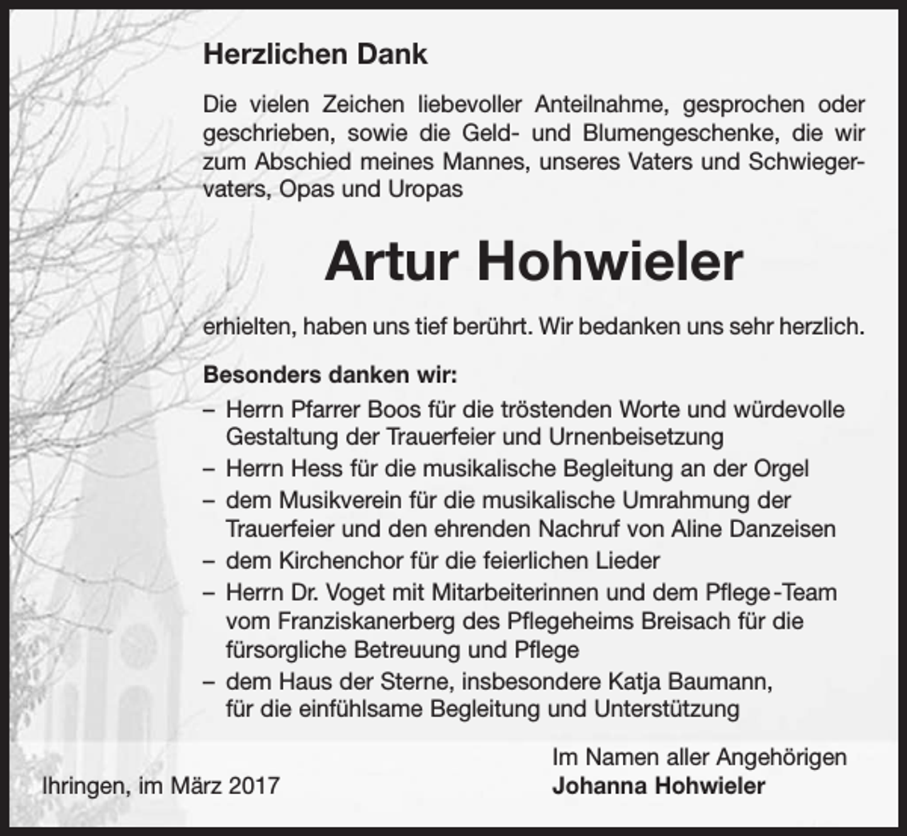 <p>Herzlichen Dank<br />Die vielen Zeichen liebevoller Anteilnahme, gesprochen oder<br />geschrieben, sowie die Geld- und Blumengeschenke, die wir<br />zum Abschied meines Mannes, unseres Vaters und Schwiegervaters, Opas und Uropas</p><p>Artur Hohwieler<br />erhielten, haben uns tief berührt. Wir bedanken uns sehr herzlich.<br />Besonders danken wir:<br />– Herrn Pfarrer Boos für die tröstenden Worte und würdevolle<br />Gestaltung der Trauerfeier und Urnenbeisetzung<br />– Herrn Hess für die musikalische Begleitung an der Orgel<br />– dem Musikverein für die musikalische Umrahmung der<br />­Trauerfeier und den ehrenden Nachruf von Aline Danzeisen<br />– dem Kirchenchor für die feierlichen Lieder<br />– Herrn Dr. Voget mit Mitarbeiterinnen und dem Pflege -Team<br />vom Franziskanerberg des Pflegeheims Breisach für die<br />fürsorgliche Betreuung und Pflege<br />– dem Haus der Sterne, insbesondere Katja Baumann,<br />für die einfühlsame Begleitung und Unterstützung</p><p>Ihringen, im März 2017</p><p>Im Namen aller Angehörigen<br />Johanna Hohwieler</p>