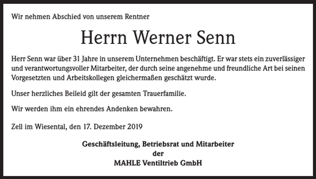 <p>Wir nehmen Abschied von unserem Rentner</p><p>Herrn Werner Senn<br />Herr Senn war über 31 Jahre in unserem Unternehmen beschäftigt. Er war stets ein ­zuverlässiger<br />und verantwortungsvoller Mitarbeiter, der durch seine angenehme und freundliche Art bei seinen<br />Vorgesetzten und Arbeitskollegen gleichermaßen geschätzt wurde.<br />Unser herzliches Beileid gilt der gesamten Trauerfamilie.<br />Wir werden ihm ein ehrendes Andenken bewahren.<br />Zell im Wiesental, den 17. Dezember 2019<br />Geschäftsleitung, Betriebsrat und Mitarbeiter<br />der<br />MAHLE Ventiltrieb GmbH</p>
