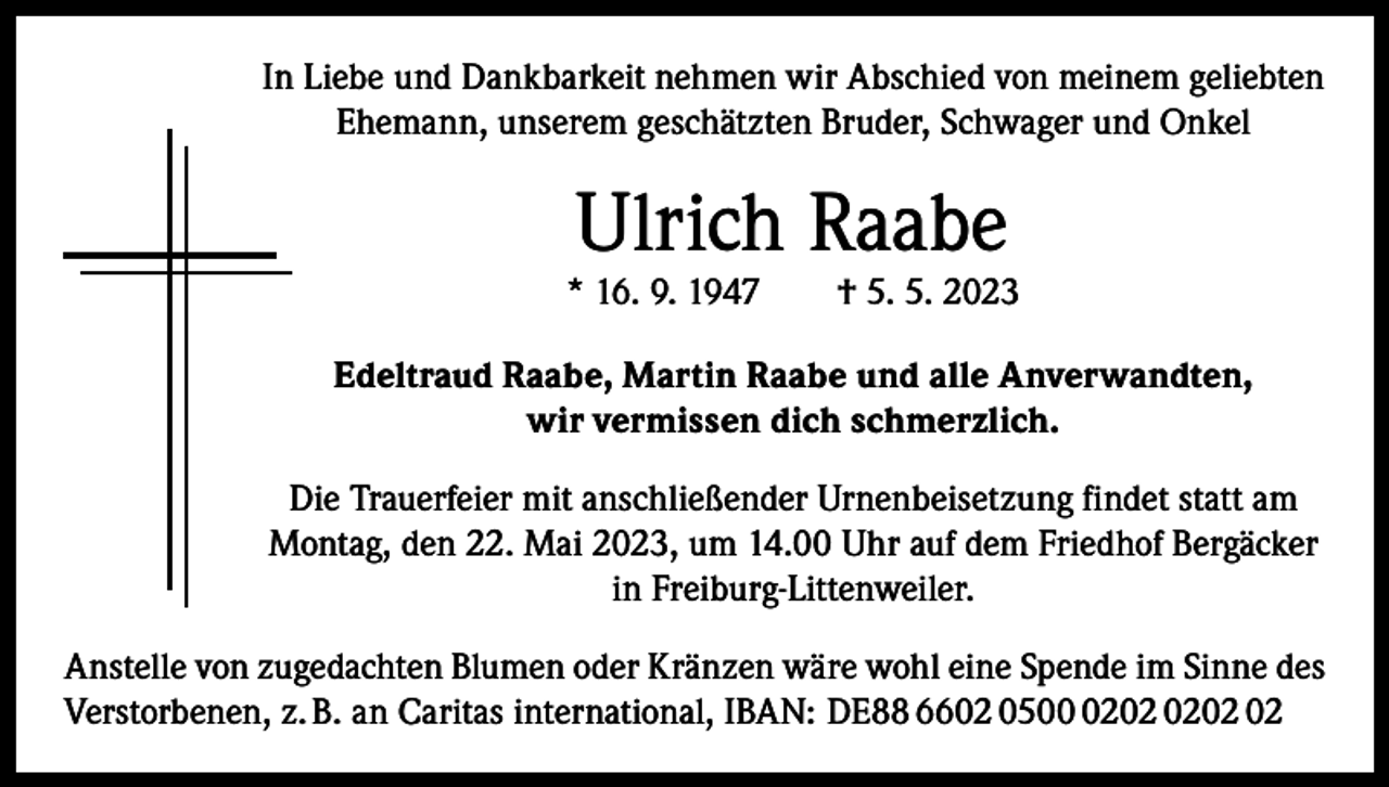 <p>In Liebe und Dankbarkeit nehmen wir Abschied von meinem geliebten<br />Ehemann, unserem geschätzten Bruder, Schwager und Onkel</p><p>Ulrich Raabe</p><p>* 16. 9. 1947 † 5. 5. 2023<br />Edeltraud Raabe, Martin Raabe und alle Anverwandten,<br />wir vermissen dich schmerzlich.<br />Die Trauerfeier mit anschließender Urnenbeisetzung findet statt am<br />Montag, den 22. Mai 2023, um 14.00 Uhr auf dem Friedhof Bergäcker<br />in Freiburg-Littenweiler.<br />Anstelle von zugedachten Blumen oder Kränzen wäre wohl eine Spende im Sinne des<br />Verstorbenen, z. B. an Caritas international, IBAN: DE88 6602 0502</p>