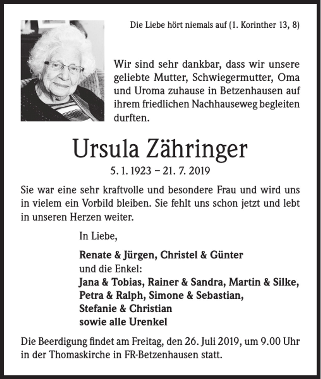 <p>Die Liebe hört niemals auf (1. Korinther 13, 8)</p><p>Wir sind sehr dankbar, dass wir unsere<br />geliebte Mutter, Schwiegermutter, Oma<br />und Uroma zuhause in Betzenhausen auf<br />ihrem friedlichen Nachhauseweg begleiten<br />durften.</p><p>Ursula Zähringer<br />5. 1. 1923 – 21. 7. 2019</p><p>Sie war eine sehr kraftvolle und besondere Frau und wird uns<br />in vielem ein Vorbild bleiben. Sie fehlt uns schon jetzt und lebt<br />in unseren Herzen weiter.<br />In Liebe,<br />Renate &amp; Jürgen, Christel &amp; Günter<br />und die Enkel:<br />Jana &amp; Tobias, Rainer &amp; Sandra, Martin &amp; Silke,<br />Petra &amp; Ralph, Simone &amp; Sebastian,<br />Stefanie &amp; Christian<br />sowie alle Urenkel<br />Die Beerdigung findet am Freitag, den 26. Juli 2019, um 9.00 Uhr<br />in der Thomaskirche in FR-Betzenhausen statt.</p>