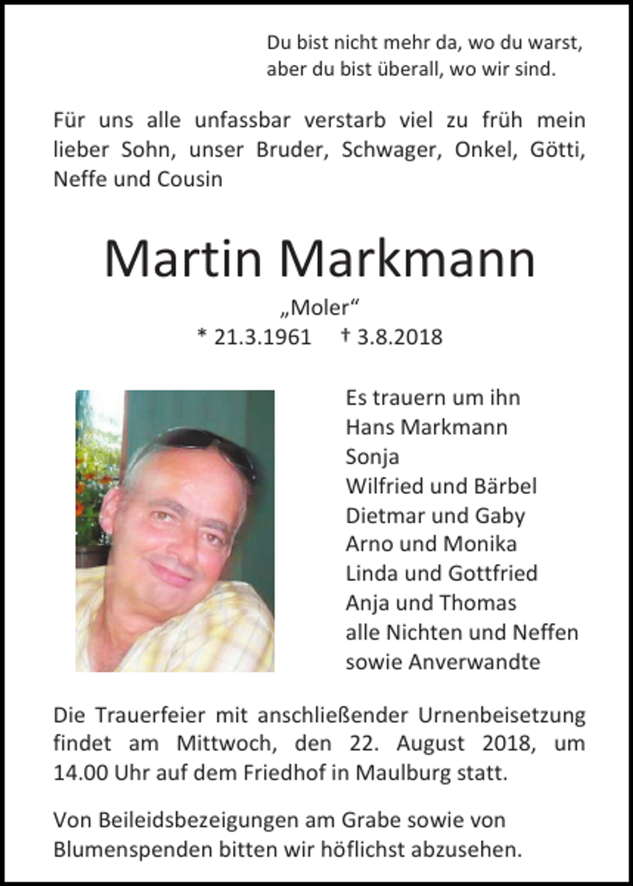 <p>Du bist nicht mehr da, wo du warst,<br />aber du bist überall, wo wir sind.</p><p>Für uns alle unfassbar verstarb viel zu früh mein<br />lieber Sohn, unser Bruder, Schwager, Onkel, Götti,<br />Neffe und Cousin</p><p>Martin Markmann<br />„Moler“<br />* 21.3.1961 † 3.8.2018<br />Es trauern um ihn<br />Hans Markmann<br />Sonja<br />Wilfried und Bärbel<br />Dietmar und Gaby<br />Arno und Monika<br />Linda und Gottfried<br />Anja und Thomas<br />alle Nichten und Neffen<br />sowie Anverwandte<br />Die Trauerfeier mit anschließender Urnenbeisetzung<br />findet am Mittwoch, den 22. August 2018, um<br />14.00 Uhr auf dem Friedhof in Maulburg statt.<br />Von Beileidsbezeigungen am Grabe sowie von<br />Blumenspenden bitten wir höflichst abzusehen.</p>