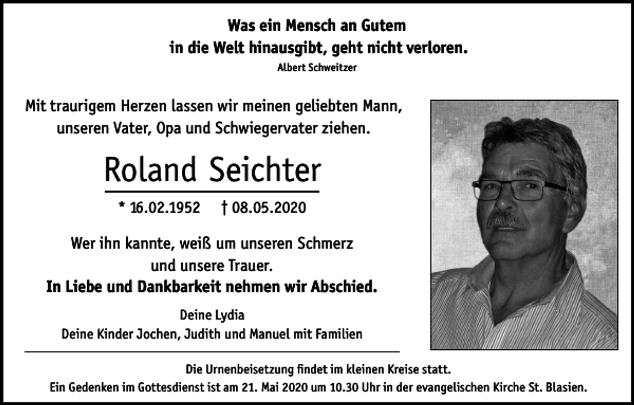 <p>Was ein Mensch an Gutem<br />in die Welt hinausgibt, geht nicht verloren.<br />Albert Schweitzer</p><p>Mit traurigem Herzen lassen wir meinen geliebten Mann,<br />unseren Vater, Opa und Schwiegervater ziehen.</p><p>Roland Seichter<br />* 16.02.1952</p><p>† 08.05.2020</p><p>Wer ihn kannte, weiß um unseren Schmerz<br />und unsere Trauer.<br />In Liebe und Dankbarkeit nehmen wir Abschied.<br />Deine Lydia<br />Deine Kinder Jochen, Judith und Manuel mit Familien<br />Die Urnenbeisetzung findet im kleinen Kreise statt.<br />Ein Gedenken im Gottesdienst ist am 21. Mai 2020 um 10.30 Uhr in der evangelischen Kirche St. Blasien.</p>