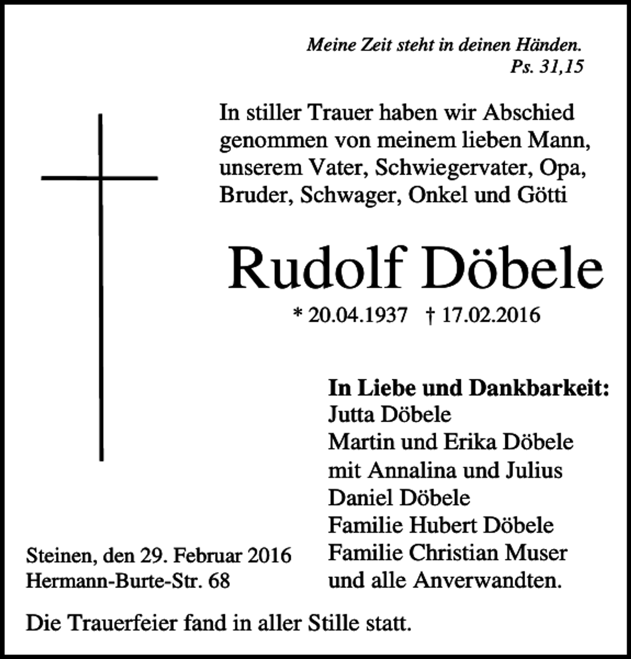 <p>Meine Zeit steht in deinen Händen.<br />Ps. 31,15</p><p>In stiller Trauer haben wir Abschied<br />genommen von meinem lieben Mann,<br />unserem Vater, Schwiegervater, Opa,<br />Bruder, Schwager, Onkel und Götti</p><p>Rudolf Döbele<br />* 20.04.1937 † 17.02.2016</p><p>Steinen, den 29. Februar 2016<br />Hermann-Burte-Str. 68</p><p>In Liebe und Dankbarkeit:<br />Jutta Döbele<br />Martin und Erika Döbele<br />mit Annalina und Julius<br />Daniel Döbele<br />Familie Hubert Döbele<br />Familie Christian Muser<br />und alle Anverwandten.</p><p>Die Trauerfeier fand in aller Stille statt.</p>