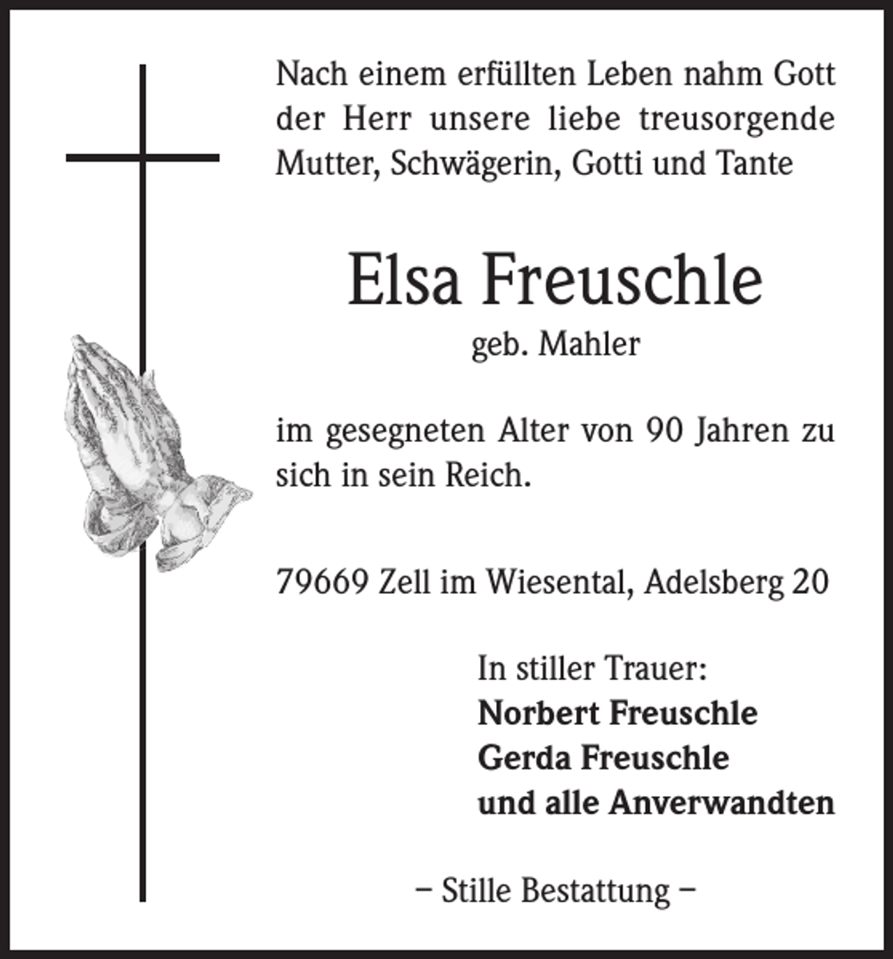 <p>Nach einem erfüllten Leben nahm Gott<br />der Herr unsere liebe treusorgende<br />Mutter, Schwägerin, Gotti und Tante</p><p>Elsa Freuschle<br />geb. Mahler</p><p>im gesegneten Alter von 90 Jahren zu<br />sich in sein Reich.<br />79669 Zell im Wiesental, Adelsberg 20<br />In stiller Trauer:<br />Norbert Freuschle<br />Gerda Freuschle<br />und alle Anverwandten<br />– Stille Bestattung –</p>