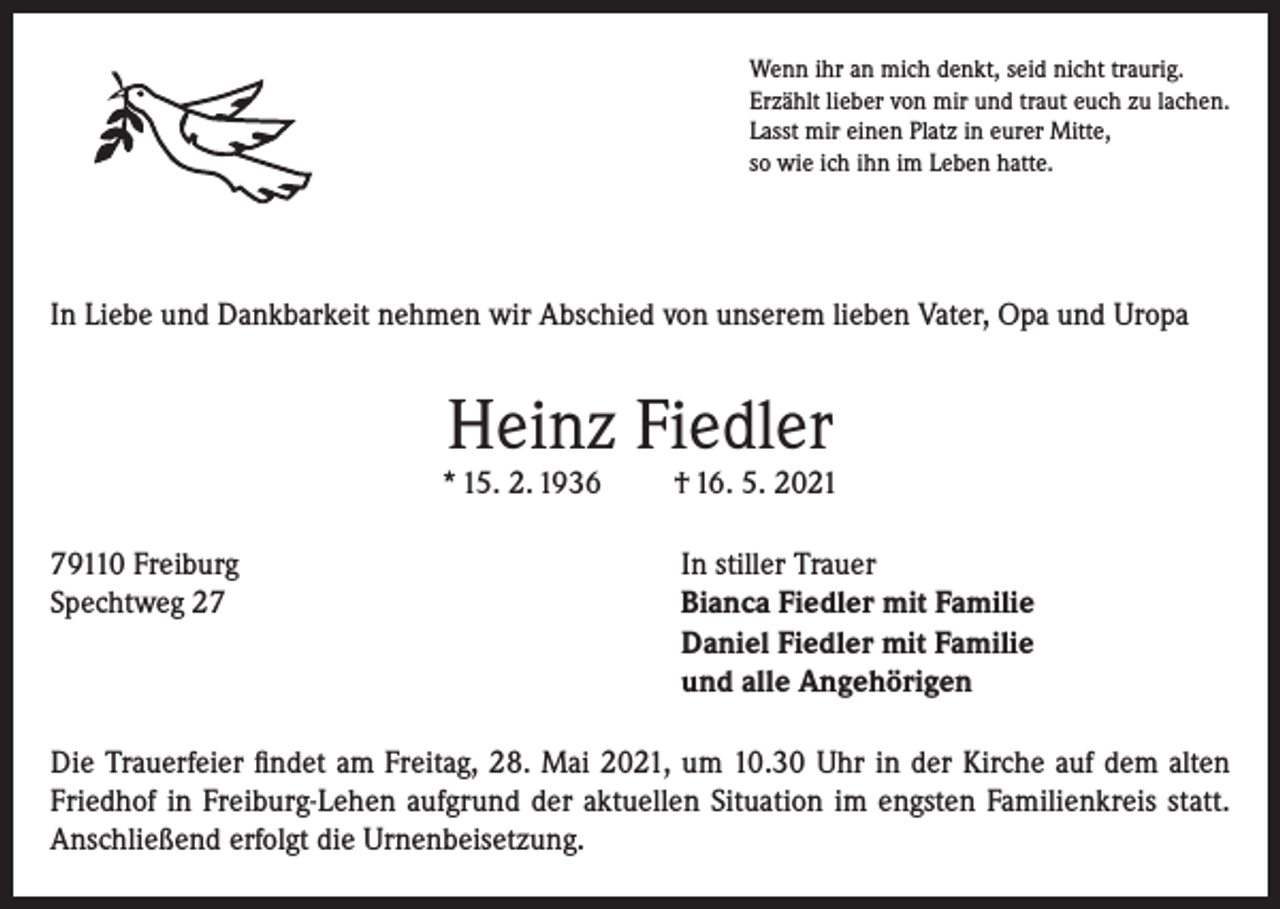 <p>Wenn ihr an mich denkt, seid nicht traurig.<br />Erzählt lieber von mir und traut euch zu lachen.<br />Lasst mir einen Platz in eurer Mitte,<br />so wie ich ihn im Leben hatte.</p><p>In Liebe und Dankbarkeit nehmen wir Abschied von unserem lieben Vater, Opa und Uropa</p><p>Heinz Fiedler</p><p>* 15. 2. 1936</p><p>† 16. 5. 2021</p><p>79110 Freiburg<br />In stiller Trauer<br />Spechtweg 27 Bianca Fiedler mit Familie<br />Daniel Fiedler mit Familie<br />und alle Angehörigen<br />Die Trauerfeier findet am Freitag, 28. Mai 2021, um 10.30 Uhr in der Kirche auf dem alten<br />Friedhof in Freiburg-Lehen aufgrund der aktuellen Situation im engsten Familienkreis statt.<br />Anschließend erfolgt die Urnenbeisetzung.</p>