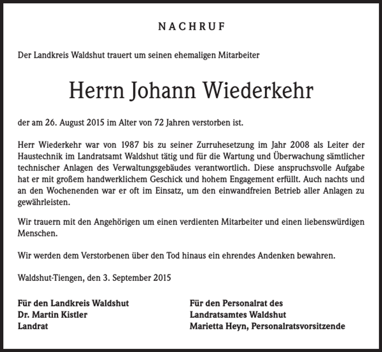 <p>NACHRUF<br />Der Landkreis Waldshut trauert um seinen ehemaligen Mitarbeiter</p><p>Herrn Johann Wiederkehr<br />der am 26. August 2015 im Alter von 72 Jahren verstorben ist.<br />Herr Wiederkehr war von 1987 bis zu seiner Zurruhesetzung im Jahr 2008 als Leiter der<br />Haustechnik im Landratsamt Waldshut tätig und für die Wartung und Überwachung sämtlicher<br />technischer Anlagen des Verwaltungsgebäudes verantwortlich. Diese anspruchsvolle Aufgabe<br />hat er mit großem handwerklichem Geschick und hohem Engagement erfüllt. Auch nachts und<br />an den Wochenenden war er oft im Einsatz, um den einwandfreien Betrieb aller Anlagen zu<br />gewährleisten.<br />Wir trauern mit den Angehörigen um einen verdienten Mitarbeiter und einen liebenswürdigen<br />Menschen.<br />Wir werden dem Verstorbenen über den Tod hinaus ein ehrendes Andenken bewahren.<br />Waldshut-Tiengen, den 3. September 2015<br />Für den Landkreis Waldshut<br />Dr. Martin Kistler<br />Landrat</p><p>Für den Personalrat des<br />Landratsamtes Waldshut<br />Marietta Heyn, Personalratsvorsitzende</p>