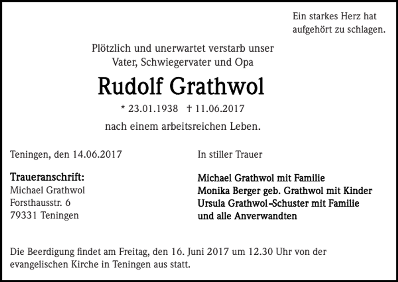 <p>Ein starkes Herz hat<br />aufgehört zu schlagen.</p><p>Plötzlich und unerwartet verstarb unser<br />Vater, Schwiegervater und Opa</p><p>* 23.01.1938 † 11.06.2017</p><p>nach einem arbeitsreichen Leben.<br />Teningen, den 14.06.2017</p><p>In stiller Trauer</p><p>Michael Grathwol<br />Forsthausstr. 6<br />79331 Teningen</p><p>Die Beerdigung ﬁndet am Freitag, den 16. Juni 2017 um 12.30 Uhr von der<br />evangelischen Kirche in Teningen aus statt.</p>