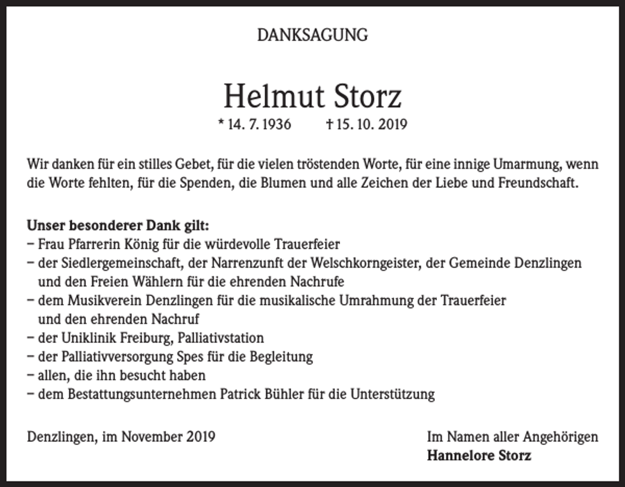 <p>DANKSAGUNG</p><p>Helmut Storz</p><p>* 14. 7. 1936</p><p>† 15. 10. 2019</p><p>Wir danken für ein stilles Gebet, für die vielen tröstenden Worte, für eine innige Umarmung, wenn<br />die Worte fehlten, für die Spenden, die Blumen und alle Zeichen der Liebe und Freundschaft.<br />Unser besonderer Dank gilt:<br />– Frau Pfarrerin König für die würdevolle Trauerfeier<br />– der Siedlergemeinschaft, der Narrenzunft der Welschkorngeister, der Gemeinde Denzlingen<br />und den Freien Wählern für die ehrenden Nachrufe<br />– dem Musikverein Denzlingen für die musikalische Umrahmung der Trauerfeier<br />und den ehrenden Nachruf<br />– der Uniklinik Freiburg, Palliativstation<br />– der Palliativversorgung Spes für die Begleitung<br />– allen, die ihn besucht haben<br />– dem Bestattungsunternehmen Patrick Bühler für die Unterstützung<br />Denzlingen, im November 2019 Im Namen aller Angehörigen<br />Hannelore Storz</p>