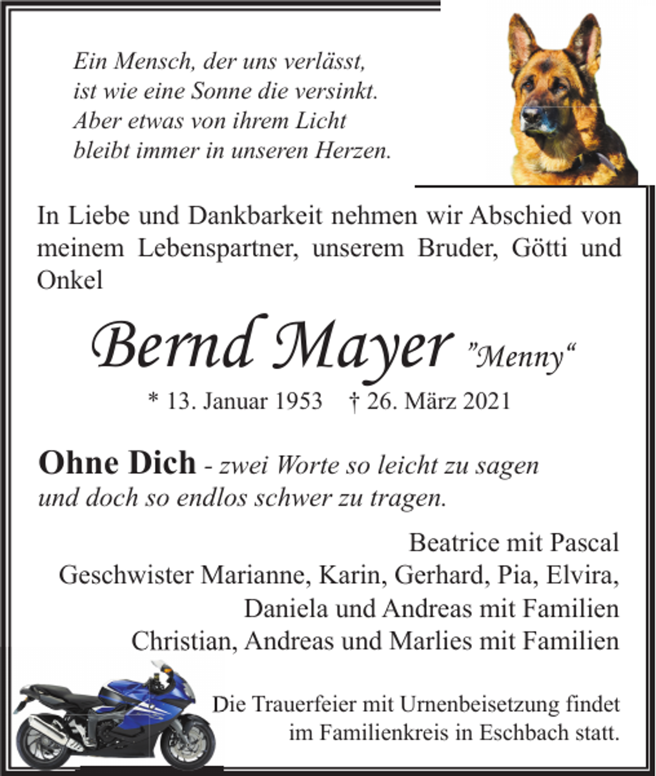 <p>Ein Mensch, der uns verlässt,<br />ist wie eine Sonne die versinkt.<br />Aber etwas von ihrem Licht<br />bleibt immer in unseren Herzen.</p><p>In Liebe und Dankbarkeit nehmen wir Abschied von<br />meinem Lebenspartner, unserem Bruder, Götti und<br />Onkel</p><p>Bernd Mayer ”Menny“<br />* 13. Januar 1953</p><p>† 26. März 2021</p><p>Ohne Dich - zwei Worte so leicht zu sagen<br />und doch so endlos schwer zu tragen.<br />Beatrice mit Pascal<br />Geschwister Marianne, Karin, Gerhard, Pia, Elvira,<br />Daniela und Andreas mit Familien<br />Christian, Andreas und Marlies mit Familien<br />Die Trauerfeier mit Urnenbeisetzung findet<br />im Familienkreis in Eschbach statt.</p>