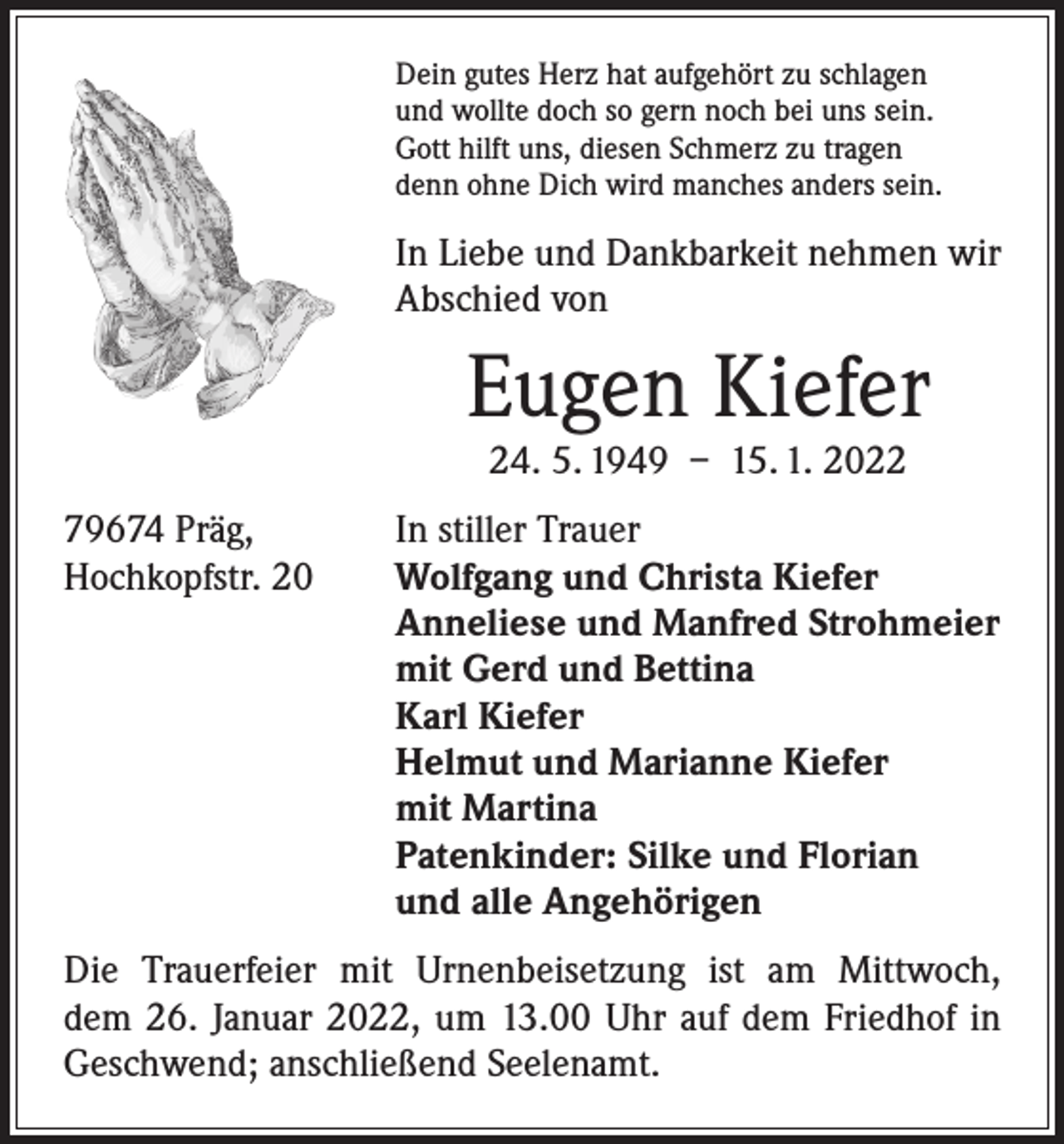 <p>Dein gutes Herz hat aufgehört zu schlagen<br />und wollte doch so gern noch bei uns sein.<br />Gott hilft uns, diesen Schmerz zu tragen<br />denn ohne Dich wird manches anders sein.</p><p>In Liebe und Dankbarkeit nehmen wir<br />Abschied von</p><p>Eugen Kiefer<br />24. 5. 1949 – 15. 1. 2022</p><p>79674 Präg,<br />Hochkopfstr. 20</p><p>In stiller Trauer<br />Wolfgang und Christa Kiefer<br />Anneliese und Manfred Strohmeier<br />mit Gerd und Bettina<br />Karl Kiefer<br />Helmut und Marianne Kiefer<br />mit Martina<br />Patenkinder: Silke und Florian<br />und alle Angehörigen</p><p>Die Trauerfeier mit Urnenbeisetzung ist am Mittwoch,<br />dem 26. Januar 2022, um 13.00 Uhr auf dem Friedhof in<br />­Geschwend; anschließend Seelenamt.</p>