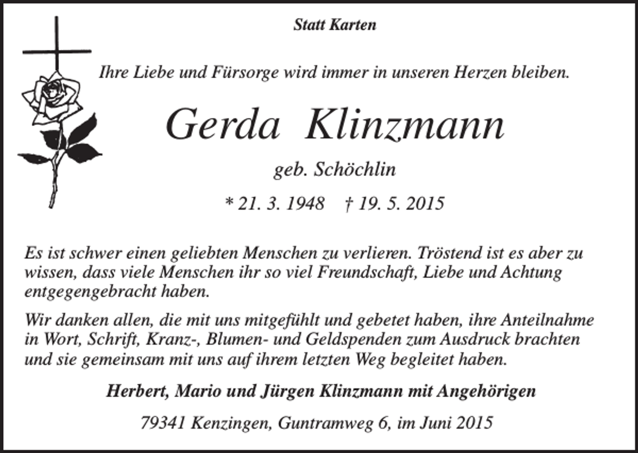 <p>Statt Karten</p><p>Ihre Liebe und Fürsorge wird immer in unseren Herzen bleiben.</p><p>Gerda Klinzmann<br />geb. Schöchlin<br />* 21. 3. 1948</p><p>† 19. 5. 2015</p><p>Es ist schwer einen geliebten Menschen zu verlieren. Tröstend ist es aber zu<br />wissen, dass viele Menschen ihr so viel Freundschaft, Liebe und Achtung<br />entgegengebracht haben.<br />Wir danken allen, die mit uns mitgefühlt und gebetet haben, ihre Anteilnahme<br />in Wort, Schrift, Kranz-, Blumen- und Geldspenden zum Ausdruck brachten<br />und sie gemeinsam mit uns auf ihrem letzten Weg begleitet haben.<br />Herbert, Mario und Jürgen Klinzmann mit Angehörigen<br />79341 Kenzingen, Guntramweg 6, im Juni 2015</p>