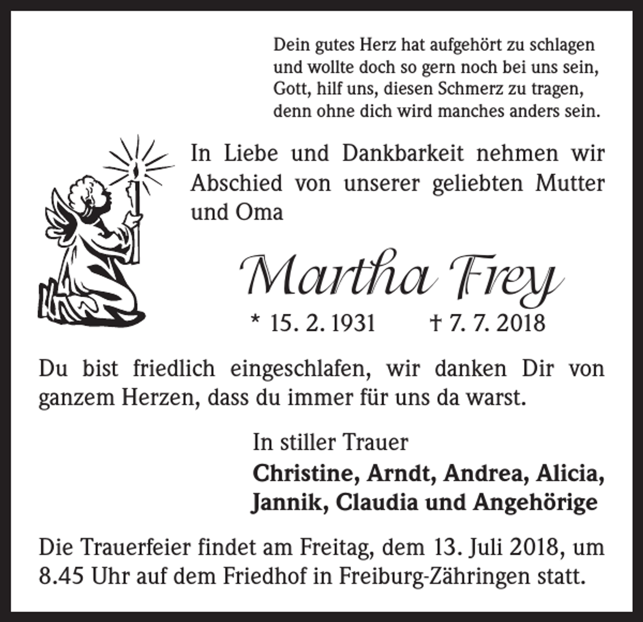 <p>Dein gutes Herz hat aufgehört zu schlagen<br />und wollte doch so gern noch bei uns sein,<br />Gott, hilf uns, diesen Schmerz zu tragen,<br />denn ohne dich wird manches anders sein.</p><p>In Liebe und Dankbarkeit nehmen wir<br />Abschied von unserer geliebten Mutter<br />und Oma</p><p>Martha Frey<br />* 15. 2. 1931 † 7. 7. 2018</p><p>Du bist friedlich eingeschlafen, wir danken Dir von<br />­ganzem Herzen, dass du immer für uns da warst.<br />In stiller Trauer<br />Christine, Arndt, Andrea, Alicia,<br />Jannik, Claudia und Angehörige<br />Die Trauerfeier findet am Freitag, dem 13. Juli 2018, um<br />8.45 Uhr auf dem Friedhof in Freiburg-Zähringen statt.</p>