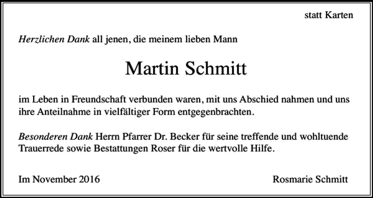 <p>statt Karten<br />Herzlichen Dank all jenen, die meinem lieben Mann</p><p>Martin Schmitt<br />im Leben in Freundschaft verbunden waren, mit uns Abschied nahmen und uns<br />ihre Anteilnahme in vielfältiger Form entgegenbrachten.<br />Besonderen Dank Herrn Pfarrer Dr. Becker für seine treffende und wohltuende<br />Trauerrede sowie Bestattungen Roser für die wertvolle Hilfe.<br />Im November 2016</p><p>Rosmarie Schmitt</p>