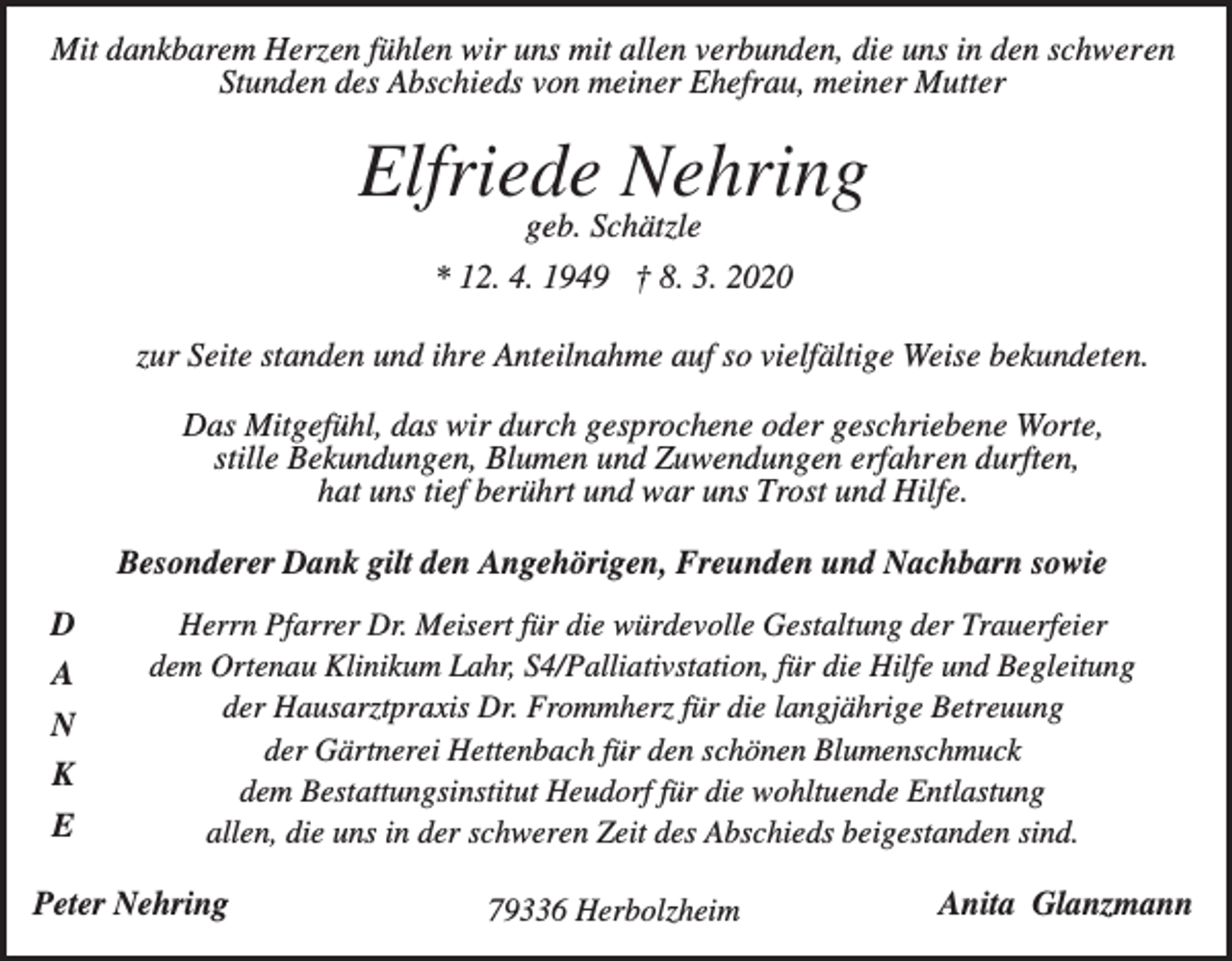 <p>Mit dankbarem Herzen fühlen wir uns mit allen verbunden, die uns in den schweren<br />Stunden des Abschieds von meiner Ehefrau, meiner Mutter</p><p>Elfriede Nehring<br />geb. Schätzle<br />* 12. 4. 1949 † 8. 3. 2020<br />zur Seite standen und ihre Anteilnahme auf so vielfältige Weise bekundeten.<br />Das Mitgefühl, das wir durch gesprochene oder geschriebene Worte,<br />stille Bekundungen, Blumen und Zuwendungen erfahren durften,<br />hat uns tief berührt und war uns Trost und Hilfe.<br />Besonderer Dank gilt den Angehörigen, Freunden und Nachbarn sowie<br />D<br />A<br />N<br />K<br />E</p><p>Herrn Pfarrer Dr. Meisert für die würdevolle Gestaltung der Trauerfeier<br />dem Ortenau Klinikum Lahr, S4/Palliativstation, für die Hilfe und Begleitung<br />der Hausarztpraxis Dr. Frommherz für die langjährige Betreuung<br />der Gärtnerei Hettenbach für den schönen Blumenschmuck<br />dem Bestattungsinstitut Heudorf für die wohltuende Entlastung<br />allen, die uns in der schweren Zeit des Abschieds beigestanden sind.</p><p>Peter Nehring</p><p>79336 Herbolzheim</p><p>Anita Glanzmann</p>