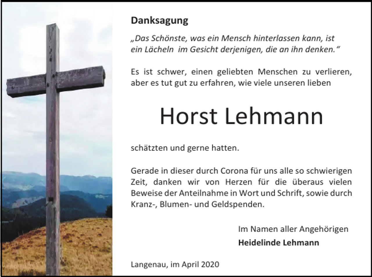 <p>Danksagung<br />„Das Schönste, was ein Mensch hinterlassen kann, ist<br />ein Lächeln im Gesicht derjenigen, die an ihn denken.“<br />Es ist schwer, einen geliebten Menschen zu verlieren,<br />aber es tut gut zu erfahren, wie viele unseren lieben</p><p>Horst Lehmann<br />schätzten und gerne hatten.<br />Gerade in dieser durch Corona für uns alle so schwierigen<br />Zeit, danken wir von Herzen für die überaus vielen<br />Beweise der Anteilnahme in Wort und Schrift, sowie durch<br />Kranz-, Blumen- und Geldspenden.<br />Im Namen aller Angehörigen<br />Heidelinde Lehmann<br />Langenau, im April 2020</p>