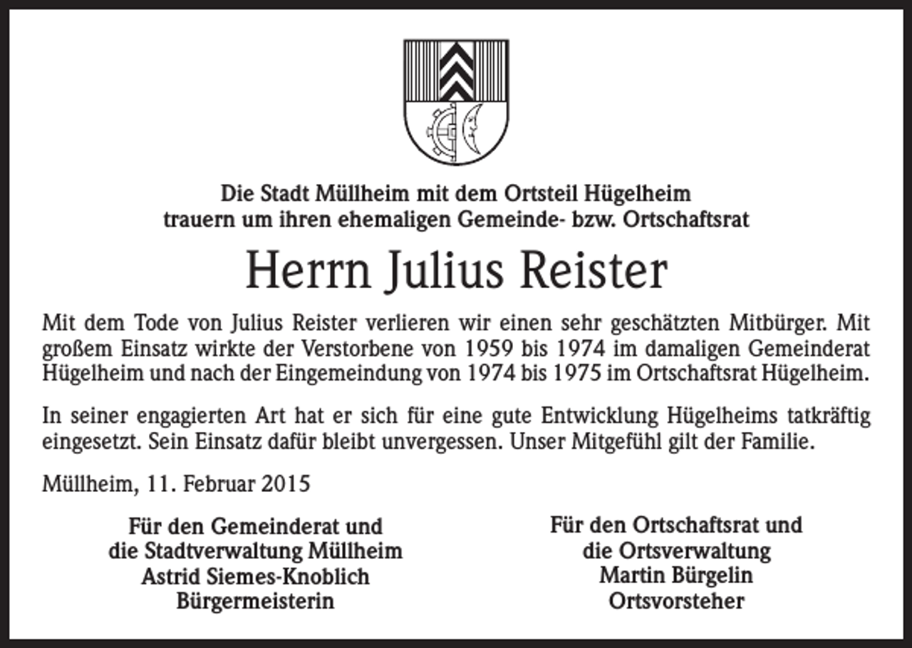 <p>Die Stadt Müllheim mit dem Ortsteil Hügelheim<br />trauern um ihren ehemaligen Gemeinde- bzw. Ortschaftsrat</p><p>Herrn Julius Reister<br />Mit dem Tode von Julius Reister verlieren wir einen sehr geschätzten Mitbürger. Mit<br />großem Einsatz wirkte der Verstorbene von 1959 bis 1974 im damaligen Gemeinderat<br />Hügelheim und nach der Eingemeindung von 1974 bis 1975 im Ortschaftsrat Hügelheim.<br />In seiner engagierten Art hat er sich für eine gute Entwicklung Hügelheims tatkräftig<br />eingesetzt. Sein Einsatz dafür bleibt unvergessen. Unser Mitgefühl gilt der Familie.<br />Müllheim, 11. Februar 2015<br />Für den Gemeinderat und<br />die Stadtverwaltung Müllheim<br />Astrid Siemes-Knoblich<br />Bürgermeisterin</p><p>Für den Ortschaftsrat und<br />die Ortsverwaltung<br />Martin Bürgelin<br />Ortsvorsteher</p>