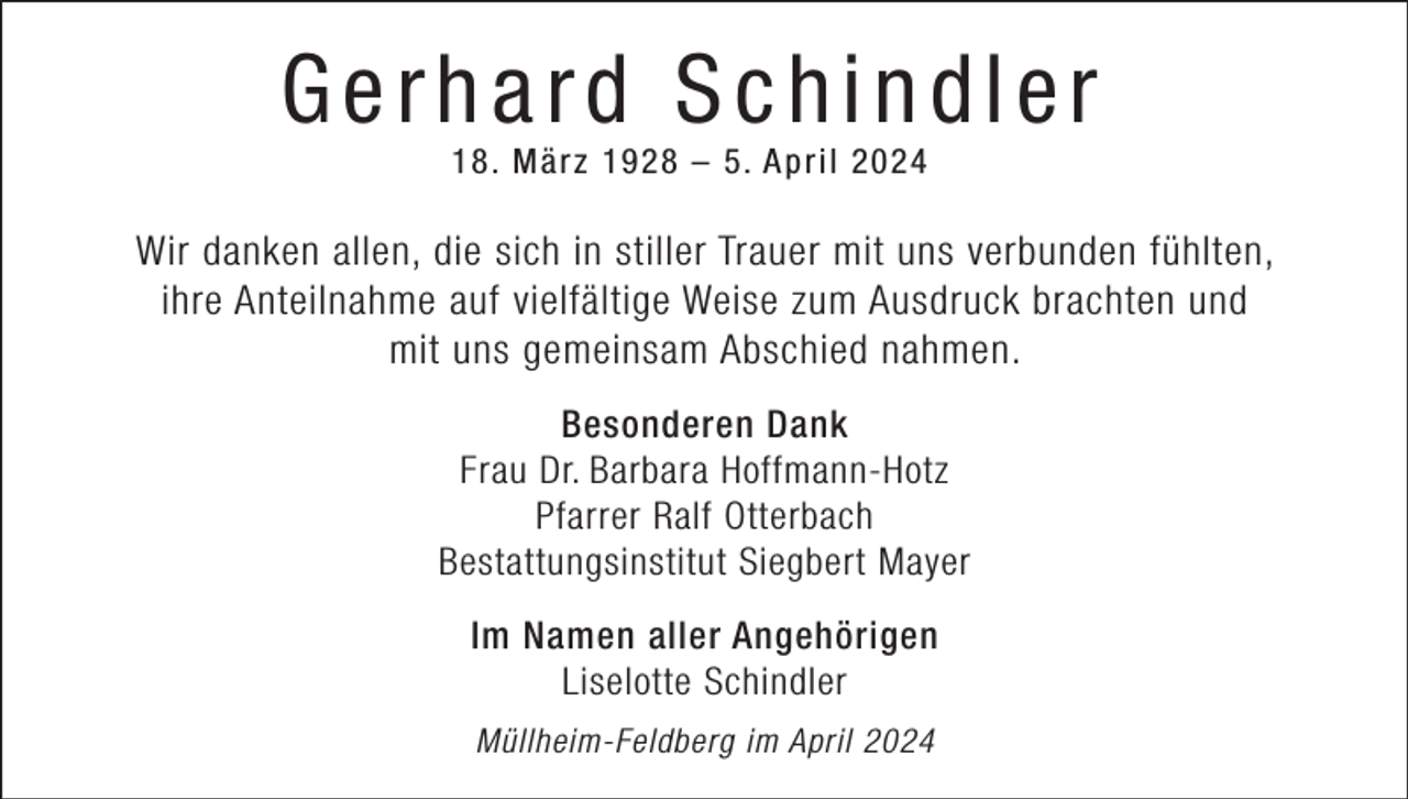 <p>Gerhard Schindler<br />18. M ä r z 1928 – 5. A p r i l 2024</p><p>Wir danken allen, die sich in stiller Trauer mit uns verbunden fühlten,<br />ihre Anteilnahme auf vielfältige Weise zum Ausdruck brachten und<br />mit uns gemeinsam Abschied nahmen.<br />Besonderen Dank<br />Frau Dr. Barbara Hoffmann-Hotz<br />Pfarrer Ralf Otterbach<br />Bestattungsinstitut Siegbert Mayer<br />Im Namen aller Angehörigen<br />Liselotte Schindler<br />Müllheim-Feldberg im April 2024</p>