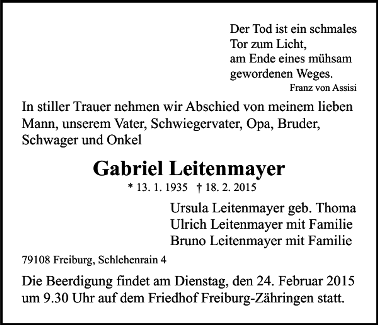 <p>Der Tod ist ein schmales<br />Tor zum Licht,<br />am Ende eines mühsam<br />gewordenen Weges.<br />Franz von Assisi</p><p>In stiller Trauer nehmen wir Abschied von meinem lieben<br />Mann, unserem Vater, Schwiegervater, Opa, Bruder,<br />Schwager und Onkel</p><p>Gabriel Leitenmayer<br />* 13. 1. 1935 † 18. 2. 2015</p><p>Ursula Leitenmayer geb. Thoma<br />Ulrich Leitenmayer mit Familie<br />Bruno Leitenmayer mit Familie<br />79108 Freiburg, Schlehenrain 4</p><p>Die Beerdigung findet am Dienstag, den 24. Februar 2015<br />um 9.30 Uhr auf dem Friedhof Freiburg-Zähringen statt.</p>