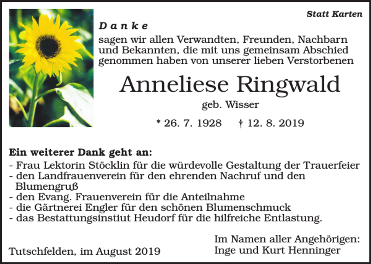 <p>Statt Karten</p><p>Danke<br />sagen wir allen Verwandten, Freunden, Nachbarn<br />und Bekannten, die mit uns gemeinsam Abschied<br />genommen haben von unserer lieben Verstorbenen</p><p>Anneliese Ringwald<br />geb. Wisser<br />* 26. 7. 1928</p><p>† 12. 8. 2019</p><p>Ein weiterer Dank geht an:<br />- Frau Lektorin Stöcklin für die würdevolle Gestaltung der Trauerfeier<br />- den Landfrauenverein für den ehrenden Nachruf und den<br />Blumengruß<br />- den Evang. Frauenverein für die Anteilnahme<br />- die Gärtnerei Engler für den schönen Blumenschmuck<br />- das Bestattungsinstiut Heudorf für die hilfreiche Entlastung.<br />Tutschfelden, im August 2019</p><p>Im Namen aller Angehörigen:<br />Inge und Kurt Henninger</p>