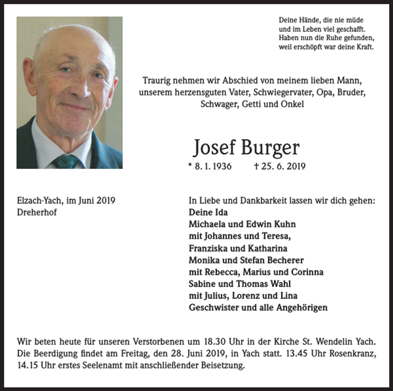 <p>Deine Hände, die nie müde<br />und im Leben viel geschafft.<br />Haben nun die Ruhe gefunden,<br />weil erschöpft war deine Kraft.</p><p>Traurig nehmen wir Abschied von meinem lieben Mann,<br />unserem herzensguten Vater, Schwiegervater, Opa, Bruder,<br />Schwager, Getti und Onkel</p><p>Josef Burger<br />* 8. 1. 1936</p><p>† 25. 6. 2019</p><p>Elzach-Yach, im Juni 2019<br />In Liebe und Dankbarkeit lassen wir dich gehen:<br />Dreherhof Deine Ida<br />Michaela und Edwin Kuhn<br />mit Johannes und Teresa,<br />Franziska und Katharina<br />Monika und Stefan Becherer<br />mit Rebecca, Marius und Corinna<br />Sabine und Thomas Wahl<br />mit Julius, Lorenz und Lina<br />Geschwister und alle Angehörigen<br />Wir beten heute für unseren Verstorbenen um 18.30 Uhr in der Kirche St. Wendelin Yach.<br />Die Beerdigung findet am Freitag, den 28. Juni 2019, in Yach statt. 13.45 Uhr Rosenkranz,<br />14.15 Uhr erstes Seelenamt mit anschließender Beisetzung.</p>