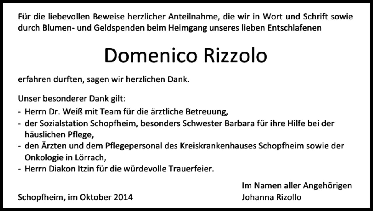 <p>Für die liebevollen Beweise herzlicher Anteilnahme, die wir in Wort und Schrift sowie<br />durch Blumen- und Geldspenden beim Heimgang unseres lieben Entschlafenen</p><p>Domenico Rizzolo<br />erfahren durften, sagen wir herzlichen Dank.<br />Unser besonderer Dank gilt:<br />- Herrn Dr. Weiß mit Team für die ärztliche Betreuung,<br />- der Sozialstation Schopfheim, besonders Schwester Barbara für ihre Hilfe bei der<br />häuslichen Pflege,<br />- den Ärzten und dem Pflegepersonal des Kreiskrankenhauses Schopfheim sowie der<br />Onkologie in Lörrach,<br />- Herrn Diakon Itzin für die würdevolle Trauerfeier.<br />Schopfheim, im Oktober 2014</p><p>Im Namen aller Angehörigen<br />Johanna Rizollo</p>