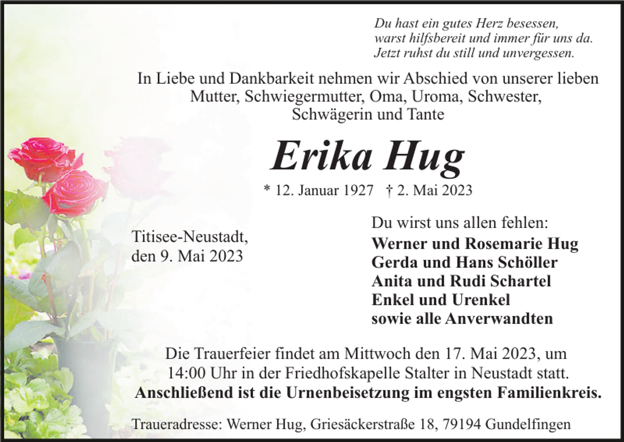 <p>Du hast ein gutes Herz besessen,<br />warst hilfsbereit und immer für uns da.<br />Jetzt ruhst du still und unvergessen.</p><p>In Liebe und Dankbarkeit nehmen wir Abschied von unserer lieben<br />Mutter, Schwiegermutter, Oma, Uroma, Schwester,<br />Schwägerin und Tante</p><p>Erika Hug<br />* 12. Januar 1927 † 2. Mai 2023</p><p>Titisee-Neustadt,<br />den 9. Mai 2023</p><p>Du wirst uns allen fehlen:<br />Werner und Rosemarie Hug<br />Gerda und Hans Schöller<br />Anita und Rudi Schartel<br />Enkel und Urenkel<br />sowie alle Anverwandten</p><p>Die Trauerfeier findet am Mittwoch den 17. Mai 2023, um<br />14:00 Uhr in der Friedhofskapelle Stalter in Neustadt statt.<br />Anschließend ist die Urnenbeisetzung im engsten Familienkreis.<br />Traueradresse: Werner Hug, Griesäckerstraße 18, 79194 Gundelfingen</p>