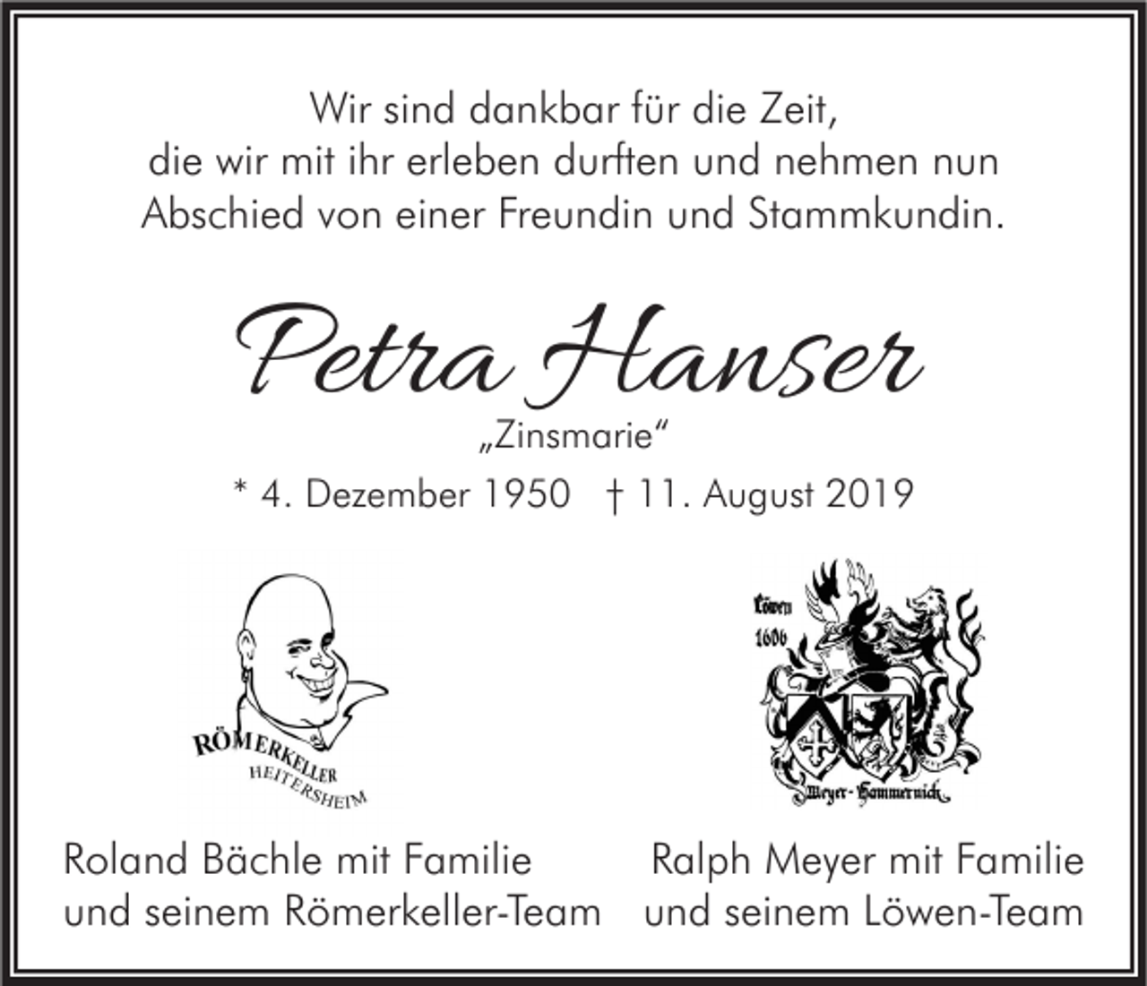 <p>Wir sind dankbar für die Zeit,<br />die wir mit ihr erleben durften und nehmen nun<br />Abschied von einer Freundin und Stammkundin.</p><p>Petra Hanser<br />„Zinsmarie“</p><p>* 4. Dezember 1950 † 11. August 2019</p><p>Ralph Meyer mit Familie<br />Roland Bächle mit Familie<br />und seinem Römerkeller-Team und seinem Löwen-Team</p>