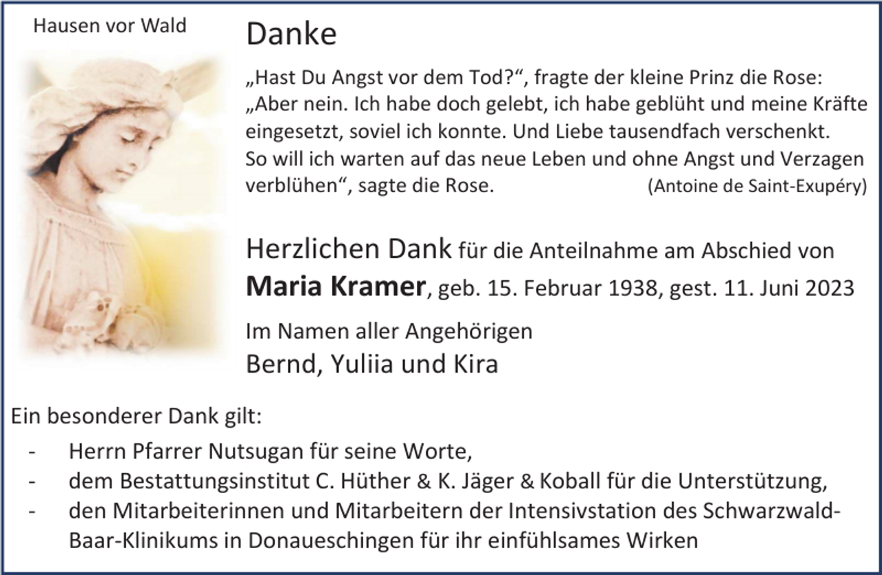 <p>Hausen vor Wald</p><p>Danke<br />„Hast Du Angst vor dem Tod?“, fragte der kleine Prinz die Rose:<br />„Aber nein. Ich habe doch gelebt, ich habe geblüht und meine Kräfte<br />eingesetzt, soviel ich konnte. Und Liebe tausendfach verschenkt.<br />So will ich warten auf das neue Leben und ohne Angst und Verzagen<br />(Antoine de Saint-Exupéry)<br />verblühen“, sagte die Rose.</p><p>Herzlichen Dank für die Anteilnahme am Abschied von<br />Maria Kramer, geb. 15. Februar 1938, gest. 11. Juni 2023<br />Im Namen aller Angehörigen</p><p>Bernd, Yuliia und Kira<br />Ein besonderer Dank gilt:<br />- Herrn Pfarrer Nutsugan für seine Worte,<br />- dem Bestattungsinstitut C. Hüther &amp; K. Jäger &amp; Koball für die Unterstützung,<br />- den Mitarbeiterinnen und Mitarbeitern der Intensivstation des SchwarzwaldBaar-Klinikums in Donaueschingen für ihr einfühlsames Wirken</p>