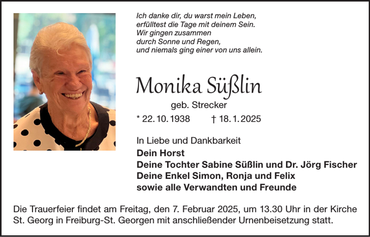 <p>Ich danke dir, du warst mein Leben,<br />erfülltest die Tage mit deinem Sein.<br />Wir gingen zusammen<br />durch Sonne und Regen,<br />und niemals ging einer von uns allein.</p><p>Monika Süßlin<br />geb. Strecker</p><p>* 22. 10. 1938</p><p>† 18. 1. 2025</p><p>In Liebe und Dankbarkeit<br />Dein Horst<br />Deine Tochter Sabine Süßlin und Dr. Jörg Fischer<br />Deine Enkel Simon, Ronja und Felix<br />sowie alle Verwandten und Freunde<br />Die Trauerfeier findet am Freitag, den 7. Februar 2025, um 13.30 Uhr in der Kirche<br />St. Georg in Freiburg-St. Georgen mit anschließender Urnenbeisetzung statt.</p>