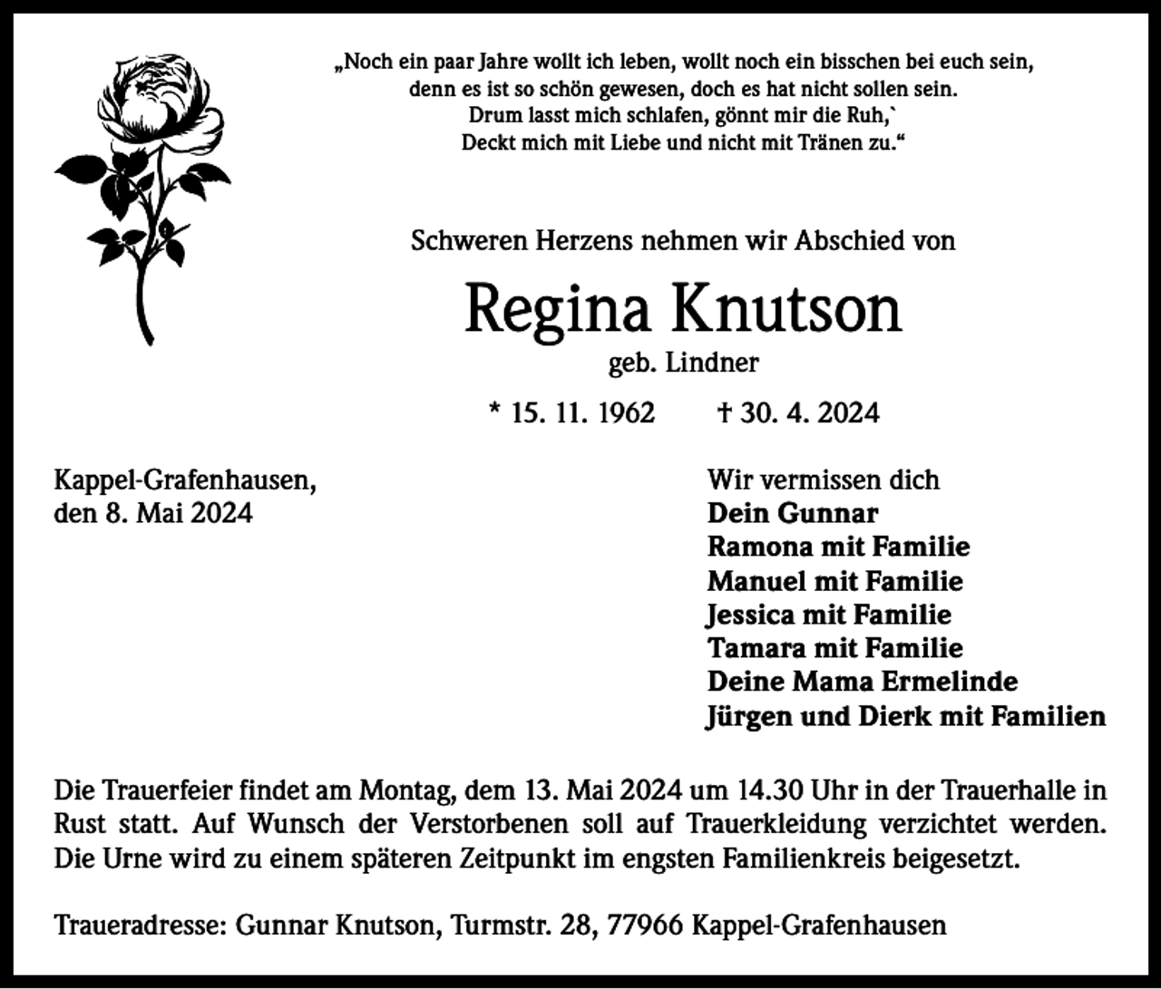 <p>„Noch ein paar Jahre wollt ich leben, wollt noch ein bisschen bei euch sein,<br />denn es ist so schön gewesen, doch es hat nicht sollen sein.<br />Drum lasst mich schlafen, gönnt mir die Ruh,`<br />Deckt mich mit Liebe und nicht mit Tränen zu.“</p><p>Schweren Herzens nehmen wir Abschied von</p><p>Regina Knutson<br />geb. Lindner</p><p>* 15. 11. 1962 † 30. 4. 2024<br />Kappel-Grafenhausen,<br />Wir vermissen dich<br />den 8. Mai 2024 Dein Gunnar<br />Ramona mit Familie<br />Manuel mit Familie<br />Jessica mit Familie<br />Tamara mit Familie<br />Deine Mama Ermelinde<br />Jürgen und Dierk mit Familien<br />Die Trauerfeier findet am Montag, dem 13. Mai 2024 um 14.30 Uhr in der Trauerhalle in<br />Rust statt. Auf Wunsch der Verstorbenen soll auf Trauerkleidung verzichtet werden.<br />Die Urne wird zu einem späteren Zeitpunkt im engsten Familienkreis beigesetzt.<br />Traueradresse: Gunnar Knutson, Turmstr. 28, 77966 Kappel-Grafenhausen</p>