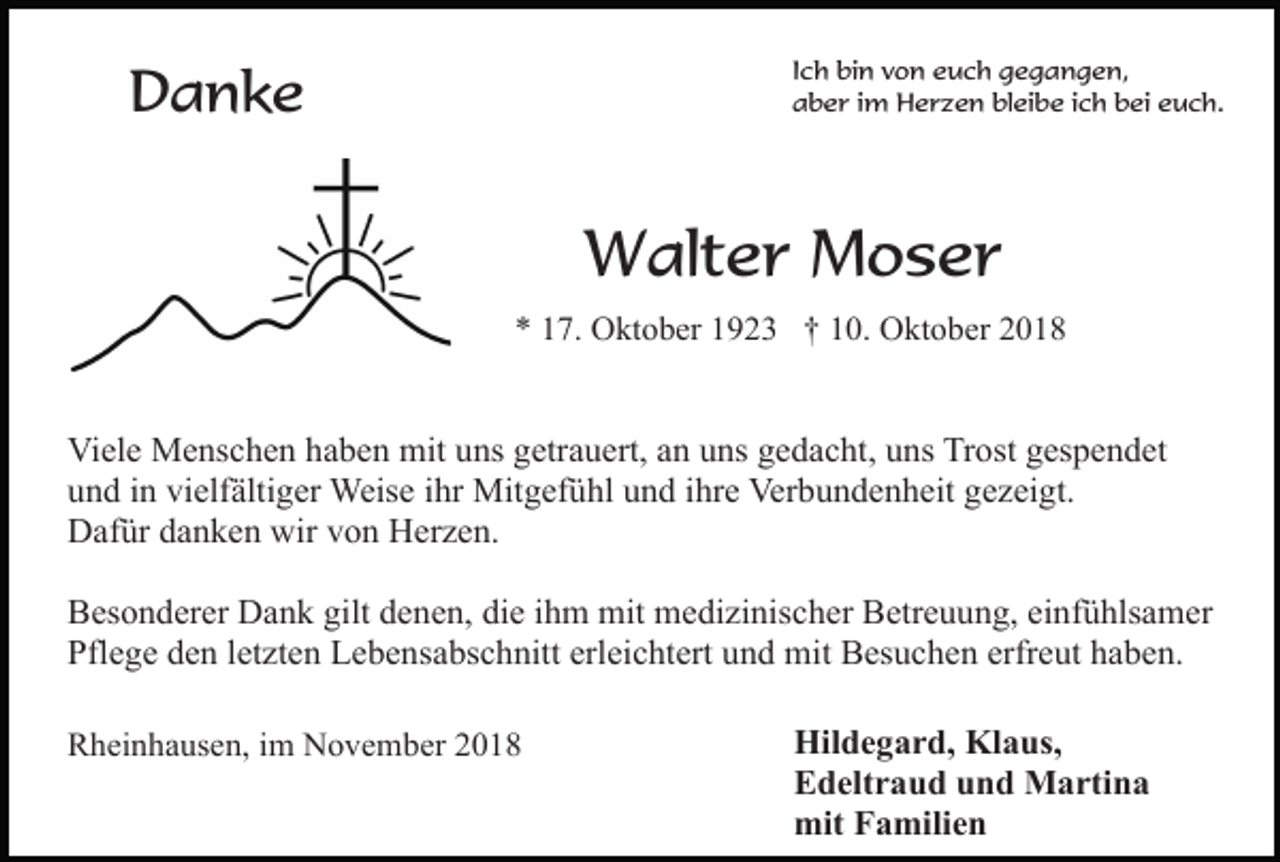 <p>Ich bin von euch gegangen,<br />aber im Herzen bleibe ich bei euch.</p><p>Danke</p><p>Walter Moser<br />* 17. Oktober 1923 † 10. Oktober 2018</p><p>Viele Menschen haben mit uns getrauert, an uns gedacht, uns Trost gespendet<br />und in vielfältiger Weise ihr Mitgefühl und ihre Verbundenheit gezeigt.<br />Dafür danken wir von Herzen.<br />Besonderer Dank gilt denen, die ihm mit medizinischer Betreuung, einfühlsamer<br />Pflege den letzten Lebensabschnitt erleichtert und mit Besuchen erfreut haben.<br />Rheinhausen, im November 2018</p><p>Hildegard, Klaus,<br />Edeltraud und Martina<br />mit Familien</p>